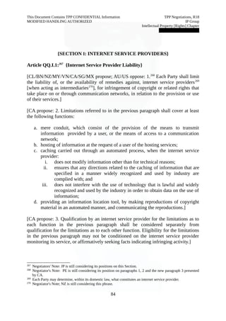 This Document Contains TPP CONFIDENTIAL Information TPP Negotiations, R18 
MODIFIED HANDLING AUTHORIZED IP Group 
Intellectual Property [Rights] Chapter 
███████████████ 
{SECTION I: INTERNET SERVICE PROVIDERS} 
Article QQ.I.1:267 {Internet Service Provider Liability} 
[CL/BN/NZ/MY/VN/CA/SG/MX propose; AU/US oppose: 1.268 Each Party shall limit 
the liability of, or the availability of remedies against, internet service providers269 
[when acting as intermediaries270], for infringement of copyright or related rights that 
take place on or through communication networks, in relation to the provision or use 
of their services.] 
[CA propose: 2. Limitations referred to in the previous paragraph shall cover at least 
the following functions: 
a. mere conduit, which consist of the provision of the means to transmit 
information provided by a user, or the means of access to a communication 
network; 
b. hosting of information at the request of a user of the hosting services; 
c. caching carried out through an automated process, when the internet service 
provider: 
i. does not modify information other than for technical reasons; 
ii. ensures that any directions related to the caching of information that are 
specified in a manner widely recognized and used by industry are 
complied with; and 
iii. does not interfere with the use of technology that is lawful and widely 
recognized and used by the industry in order to obtain data on the use of 
information; 
d. providing an information location tool, by making reproductions of copyright 
material in an automated manner, and communicating the reproductions.] 
[CA propose: 3. Qualification by an internet service provider for the limitations as to 
each function in the previous paragraph shall be considered separately from 
qualification for the limitations as to each other function. Eligibility for the limitations 
in the previous paragraph may not be conditioned on the internet service provider 
monitoring its service, or affirmatively seeking facts indicating infringing activity.] 
267 Negotiators' Note: JP is still considering its positions on this Section. 
268 Negotiator's Note: PE is still considering its position on paragraphs 1, 2 and the new paragraph 3 presented 
by CA. 
269 Each Party may determine, within its domestic law, what constitutes an internet service provider. 
270 Negotiator's Note; NZ is still considering this phrase. 
84 
 