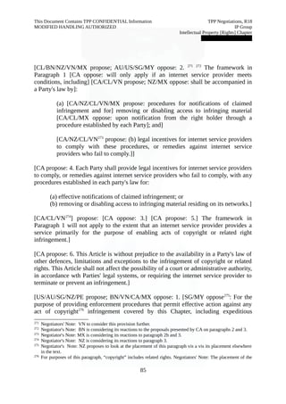 This Document Contains TPP CONFIDENTIAL Information TPP Negotiations, R18 
MODIFIED HANDLING AUTHORIZED IP Group 
Intellectual Property [Rights] Chapter 
███████████████ 
[CL/BN/NZ/VN/MX propose; AU/US/SG/MY oppose: 2. 271 272 The framework in 
Paragraph 1 [CA oppose: will only apply if an internet service provider meets 
conditions, including] [CA/CL/VN propose; NZ/MX oppose: shall be accompanied in 
a Party's law by]: 
(a) [CA/NZ/CL/VN/MX propose: procedures for notifications of claimed 
infringement and for] removing or disabling access to infringing material 
[CA/CL/MX oppose: upon notification from the right holder through a 
procedure established by each Party]; and] 
[CA/NZ/CL/VN273 propose: (b) legal incentives for internet service providers 
to comply with these procedures, or remedies against internet service 
providers who fail to comply.]] 
[CA propose: 4. Each Party shall provide legal incentives for internet service providers 
to comply, or remedies against internet service providers who fail to comply, with any 
procedures established in each party's law for: 
(a) effective notifications of claimed infringement; or 
(b) removing or disabling access to infringing material residing on its networks.] 
[CA/CL/VN274] propose: [CA oppose: 3.] [CA propose: 5.] The framework in 
Paragraph 1 will not apply to the extent that an internet service provider provides a 
service primarily for the purpose of enabling acts of copyright or related right 
infringement.] 
[CA propose: 6. This Article is without prejudice to the availability in a Party's law of 
other defences, limitations and exceptions to the infringement of copyright or related 
rights. This Article shall not affect the possibility of a court or administrative authority, 
in accordance wth Parties' legal systems, or requiring the internet service provider to 
terminate or prevent an infringement.] 
[US/AU/SG/NZ/PE propose; BN/VN/CA/MX oppose: 1. [SG/MY oppose275: For the 
purpose of providing enforcement procedures that permit effective action against any 
act of copyright276 infringement covered by this Chapter, including expeditious 
271 Negotiators' Note: VN to consider this provision further. 
272 Negotiator's Note: BN is considering its reactions to the proposals presented by CA on paragraphs 2 and 3. 
273 Negotiator's Note: MX is considering its reactions to paragraph 2b and 3. 
274 Negotiator's Note: NZ is considering its reactions to paragraph 3. 
275 Negotiator's Note: NZ proposes to look at the placement of this paragraph vis a vis its placement elsewhere 
in the text. 
276 For purposes of this paragraph, “copyright” includes related rights. Negotiators' Note: The placement of the 
85 
 