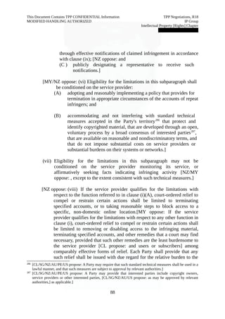 This Document Contains TPP CONFIDENTIAL Information TPP Negotiations, R18 
MODIFIED HANDLING AUTHORIZED IP Group 
Intellectual Property [Rights] Chapter 
███████████████ 
through effective notifications of claimed infringement in accordance 
with clause (ix); [NZ oppose: and 
(C ) publicly designating a representative to receive such 
notifications.] 
[MY/NZ oppose: (vi) Eligibility for the limitations in this subparagraph shall 
be conditioned on the service provider: 
(A) adopting and reasonably implementing a policy that provides for 
termination in appropriate circumstances of the accounts of repeat 
infringers; and 
(B) accommodating and not interfering with standard technical 
measures accepted in the Party's territory286 that protect and 
identify copyrighted material, that are developed through an open, 
voluntary process by a broad consensus of interested parties287, 
that are available on reasonable and nondiscriminatory terms, and 
that do not impose substantial costs on service providers or 
substantial burdens on their systems or networks.] 
(vii) Eligibility for the limitations in this subparagraph may not be 
conditioned on the service provider monitoring its service, or 
affirmatively seeking facts indicating infringing activity [NZ/MY 
oppose: , except to the extent consistent with such technical measures.] 
[NZ oppose: (viii) If the service provider qualifies for the limitations with 
respect to the function referred to in clause (i)(A), court-ordered relief to 
compel or restrain certain actions shall be limited to terminating 
specified accounts, or to taking reasonable steps to block access to a 
specific, non-domestic online location.[MY oppose: If the service 
provider qualifies for the limitations with respect to any other function in 
clause (i), court-ordered relief to compel or restrain certain actions shall 
be limited to removing or disabling access to the infringing material, 
terminating specified accounts, and other remedies that a court may find 
necessary, provided that such other remedies are the least burdensome to 
the service provider [CL propose: and users or subscribers] among 
comparably effective forms of relief. Each Party shall provide that any 
such relief shall be issued with due regard for the relative burden to the 
286 [CL/SG/NZ/AU/PE/US propose: A Party may require that such standard technical measures shall be used in a 
lawful manner, and that such measures are subject to approval by relevant authorities.] 
287 [CL/SG/NZ/AU/PE/US propose: A Party may provide that interested parties include copyright owners, 
service providers or other interested parties, [CL/SG/NZ/AU/US propose: as may be approved by relevant 
authorities,] as applicable.] 
88 
 