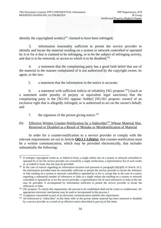 This Document Contains TPP CONFIDENTIAL Information TPP Negotiations, R18 
MODIFIED HANDLING AUTHORIZED IP Group 
Intellectual Property [Rights] Chapter 
███████████████ 
identify the copyrighted work(s)291 claimed to have been infringed; 
3. information reasonably sufficient to permit the service provider to 
identify and locate the material residing on a system or network controlled or operated 
by it or for it that is claimed to be infringing, or to be the subject of infringing activity, 
and that is to be removed, or access to which is to be disabled;292 
4. a statement that the complaining party has a good faith belief that use of 
the material in the manner complained of is not authorized by the copyright owner, its 
agent, or the law; 
5. a statement that the information in the notice is accurate; 
6. a statement with sufficient indicia of reliability [SG propose:293] (such as 
a statement under penalty of perjury or equivalent legal sanctions) that the 
complaining party is the [SG/AU oppose: holder] [SG/AU propose: owner] of an 
exclusive right that is allegedly infringed, or is authorized to act on the owner's behalf; 
and 
7. the signature of the person giving notice.294 
(b) Effective Written Counter-Notification by a Subscriber 295 Whose Material Was 
Removed or Disabled as a Result of Mistake or Misidentification of Material 
In order for a counter-notification to a service provider to comply with the 
relevant requirements set out in Article QQ.I.1.3.(b)(ix), that counter-notification must 
be a written communication, which may be provided electronically, that includes 
substantially the following: 
291 If multiple copyrighted works at, or linked to from, a single online site on a system or network controlled or 
operated by or for the service provider are covered by a single notification, a representative list of such works 
at, or linked to from, that site may be provided. 
292 In the case of notices regarding an information location tool pursuant to paragraph (b)(i)(D) of Article 16.3, 
the information provided must be reasonably sufficient to permit the service provider to locate the reference 
or link residing on a system or network controlled or operated by or for it, except that in the case of a notice 
regarding a substantial number of references or links at a single online site residing on a system or network 
controlled or operated by or for the service provider, a representative list of such references or links at the site 
may be provided, if accompanied by information sufficient to permit the service provider to locate the 
references or links. 
293 [SG propose: To satisfy this requirement, the process to be established shall not be costly or cumbersome. An 
appropriate electronic mechanism may be used or incorporated in this process.] 
294 A signature transmitted as part of an electronic communication satisfies this requirement. 
295 All referenced to “subscriber” in this letter refer to the person whose material has been removed or disabled 
by a service provider as a result of an effective notice described in part (a) of this letter. 
91 
 