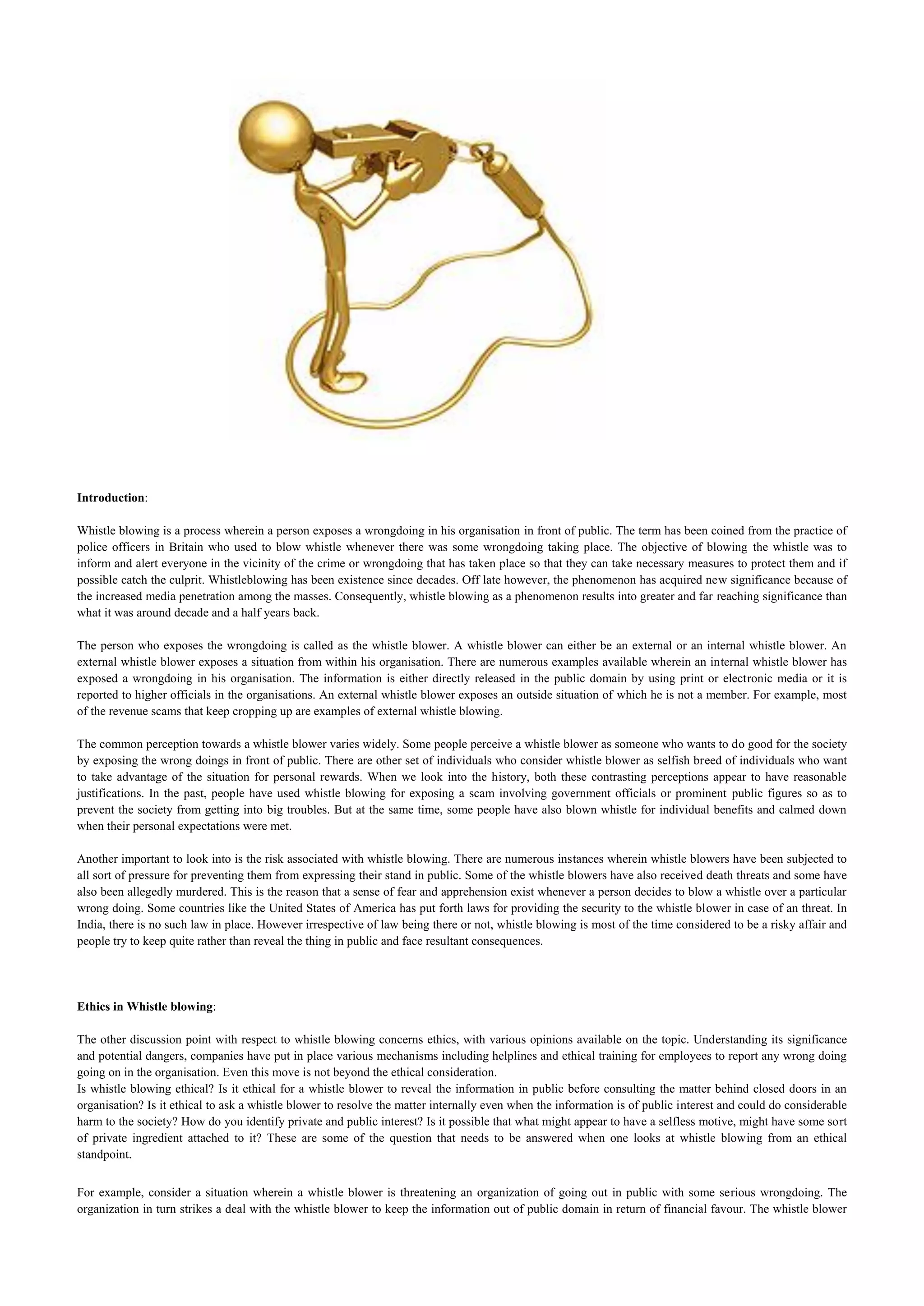 Introduction:

Whistle blowing is a process wherein a person exposes a wrongdoing in his organisation in front of public. The term has been coined from the practice of
police officers in Britain who used to blow whistle whenever there was some wrongdoing taking place. The objective of blowing the whistle was to
inform and alert everyone in the vicinity of the crime or wrongdoing that has taken place so that they can take necessary measures to protect them and if
possible catch the culprit. Whistleblowing has been existence since decades. Off late however, the phenomenon has acquired new significance because of
the increased media penetration among the masses. Consequently, whistle blowing as a phenomenon results into greater and far reaching significance than
what it was around decade and a half years back.

The person who exposes the wrongdoing is called as the whistle blower. A whistle blower can either be an external or an internal whistle blower. An
external whistle blower exposes a situation from within his organisation. There are numerous examples available wherein an internal whistle blower has
exposed a wrongdoing in his organisation. The information is either directly released in the public domain by using print or electronic media or it is
reported to higher officials in the organisations. An external whistle blower exposes an outside situation of which he is not a member. For example, most
of the revenue scams that keep cropping up are examples of external whistle blowing.

The common perception towards a whistle blower varies widely. Some people perceive a whistle blower as someone who wants to do good for the society
by exposing the wrong doings in front of public. There are other set of individuals who consider whistle blower as selfish breed of individuals who want
to take advantage of the situation for personal rewards. When we look into the history, both these contrasting perceptions appear to have reasonable
justifications. In the past, people have used whistle blowing for exposing a scam involving government officials or prominent public figures so as to
prevent the society from getting into big troubles. But at the same time, some people have also blown whistle for individual benefits and calmed down
when their personal expectations were met.

Another important to look into is the risk associated with whistle blowing. There are numerous instances wherein whistle blowers have been subjected to
all sort of pressure for preventing them from expressing their stand in public. Some of the whistle blowers have also received death threats and some have
also been allegedly murdered. This is the reason that a sense of fear and apprehension exist whenever a person decides to blow a whistle over a particular
wrong doing. Some countries like the United States of America has put forth laws for providing the security to the whistle blower in case of an threat. In
India, there is no such law in place. However irrespective of law being there or not, whistle blowing is most of the time considered to be a risky affair and
people try to keep quite rather than reveal the thing in public and face resultant consequences.




Ethics in Whistle blowing:

The other discussion point with respect to whistle blowing concerns ethics, with various opinions available on the topic. Understanding its significance
and potential dangers, companies have put in place various mechanisms including helplines and ethical training for employees to report any wrong doing
going on in the organisation. Even this move is not beyond the ethical consideration.
Is whistle blowing ethical? Is it ethical for a whistle blower to reveal the information in public before consulting the matter behind closed doors in an
organisation? Is it ethical to ask a whistle blower to resolve the matter internally even when the information is of public interest and could do considerable
harm to the society? How do you identify private and public interest? Is it possible that what might appear to have a selfless motive, might have some sort
of private ingredient attached to it? These are some of the question that needs to be answered when one looks at whistle blowing from an ethical
standpoint.


For example, consider a situation wherein a whistle blower is threatening an organization of going out in public with some serious wrongdoing. The
organization in turn strikes a deal with the whistle blower to keep the information out of public domain in return of financial favour. The whistle blower
 