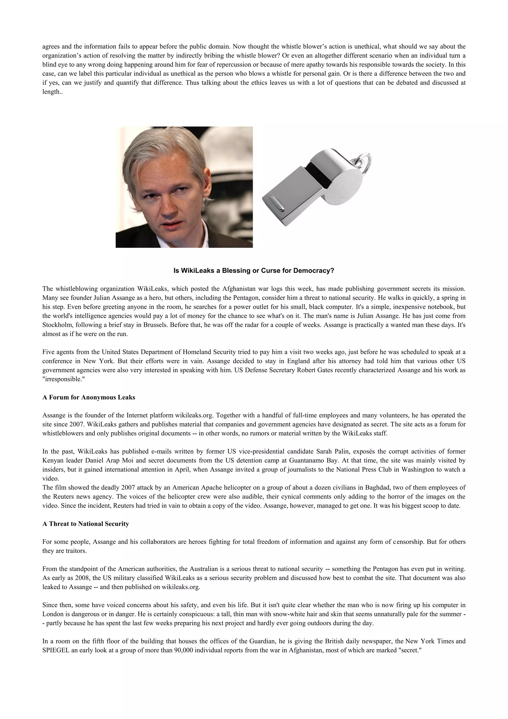 agrees and the information fails to appear before the public domain. Now thought the whistle blower’s action is unethical, what should we say about the
organization’s action of resolving the matter by indirectly bribing the whistle blower? Or even an altogether different scenario when an individual turn a
blind eye to any wrong doing happening around him for fear of repercussion or because of mere apathy towards his responsible towards the society. In this
case, can we label this particular individual as unethical as the person who blows a whistle for personal gain. Or is there a difference between the two and
if yes, can we justify and quantify that difference. Thus talking about the ethics leaves us with a lot of questions that can be debated and discussed at
length..




                                                Is WikiLeaks a Blessing or Curse for Democracy?

The whistleblowing organization WikiLeaks, which posted the Afghanistan war logs this week, has made publishing government secrets its mission.
Many see founder Julian Assange as a hero, but others, including the Pentagon, consider him a threat to national security. He walks in quickly, a spring in
his step. Even before greeting anyone in the room, he searches for a power outlet for his small, black computer. It's a simple, inexpensive notebook, but
the world's intelligence agencies would pay a lot of money for the chance to see what's on it. The man's name is Julian Assange. He has just come from
Stockholm, following a brief stay in Brussels. Before that, he was off the radar for a couple of weeks. Assange is practically a wanted man these days. It's
almost as if he were on the run.

Five agents from the United States Department of Homeland Security tried to pay him a visit two weeks ago, just before he was scheduled to speak at a
conference in New York. But their efforts were in vain. Assange decided to stay in England after his attorney had told him that various other US
government agencies were also very interested in speaking with him. US Defense Secretary Robert Gates recently characterized Assange and his work as
"irresponsible."

A Forum for Anonymous Leaks

Assange is the founder of the Internet platform wikileaks.org. Together with a handful of full-time employees and many volunteers, he has operated the
site since 2007. WikiLeaks gathers and publishes material that companies and government agencies have designated as secret. The site acts as a forum for
whistleblowers and only publishes original documents -- in other words, no rumors or material written by the WikiLeaks staff.

In the past, WikiLeaks has published e-mails written by former US vice-presidential candidate Sarah Palin, exposés the corrupt activities of former
Kenyan leader Daniel Arap Moi and secret documents from the US detention camp at Guantanamo Bay. At that time, the site was mainly visited by
insiders, but it gained international attention in April, when Assange invited a group of journalists to the National Press Club in Washington to watch a
video.
The film showed the deadly 2007 attack by an American Apache helicopter on a group of about a dozen civilians in Baghdad, two of them employees of
the Reuters news agency. The voices of the helicopter crew were also audible, their cynical comments only adding to the horror of the images on the
video. Since the incident, Reuters had tried in vain to obtain a copy of the video. Assange, however, managed to get one. It was his biggest scoop to date.

A Threat to National Security

For some people, Assange and his collaborators are heroes fighting for total freedom of information and against any form of censorship. But for others
they are traitors.

From the standpoint of the American authorities, the Australian is a serious threat to national security -- something the Pentagon has even put in writing.
As early as 2008, the US military classified WikiLeaks as a serious security problem and discussed how best to combat the site. That document was also
leaked to Assange -- and then published on wikileaks.org.

Since then, some have voiced concerns about his safety, and even his life. But it isn't quite clear whether the man who is now firing up his computer in
London is dangerous or in danger. He is certainly conspicuous: a tall, thin man with snow-white hair and skin that seems unnaturally pale for the summer -
- partly because he has spent the last few weeks preparing his next project and hardly ever going outdoors during the day.

In a room on the fifth floor of the building that houses the offices of the Guardian, he is giving the British daily newspaper, the New York Times and
SPIEGEL an early look at a group of more than 90,000 individual reports from the war in Afghanistan, most of which are marked "secret."
 