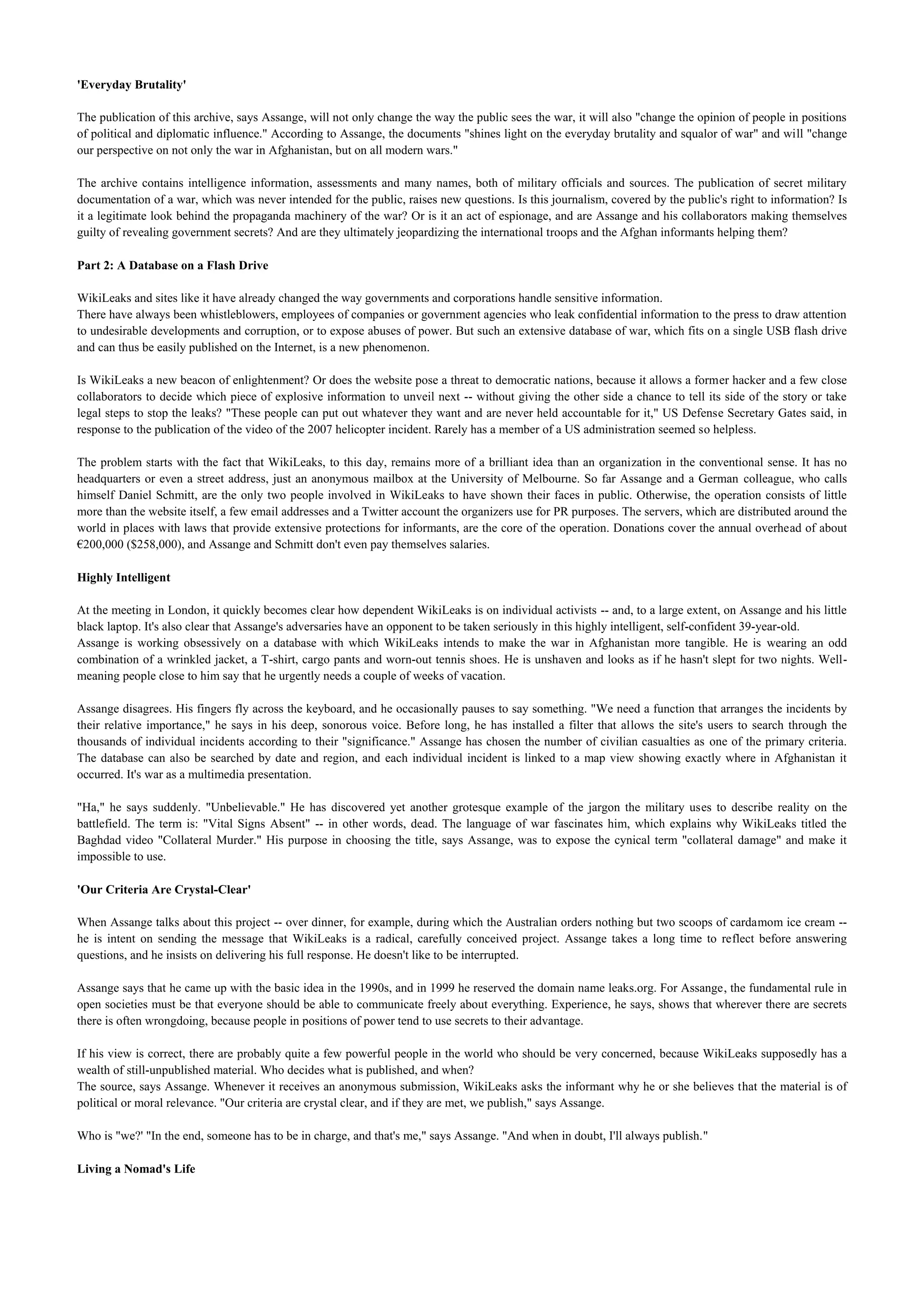 'Everyday Brutality'

The publication of this archive, says Assange, will not only change the way the public sees the war, it will also "change the opinion of people in positions
of political and diplomatic influence." According to Assange, the documents "shines light on the everyday brutality and squalor of war" and will "change
our perspective on not only the war in Afghanistan, but on all modern wars."

The archive contains intelligence information, assessments and many names, both of military officials and sources. The publication of secret military
documentation of a war, which was never intended for the public, raises new questions. Is this journalism, covered by the public's right to information? Is
it a legitimate look behind the propaganda machinery of the war? Or is it an act of espionage, and are Assange and his collaborators making themselves
guilty of revealing government secrets? And are they ultimately jeopardizing the international troops and the Afghan informants helping them?

Part 2: A Database on a Flash Drive

WikiLeaks and sites like it have already changed the way governments and corporations handle sensitive information.
There have always been whistleblowers, employees of companies or government agencies who leak confidential information to the press to draw attention
to undesirable developments and corruption, or to expose abuses of power. But such an extensive database of war, which fits on a single USB flash drive
and can thus be easily published on the Internet, is a new phenomenon.

Is WikiLeaks a new beacon of enlightenment? Or does the website pose a threat to democratic nations, because it allows a former hacker and a few close
collaborators to decide which piece of explosive information to unveil next -- without giving the other side a chance to tell its side of the story or take
legal steps to stop the leaks? "These people can put out whatever they want and are never held accountable for it," US Defense Secretary Gates said, in
response to the publication of the video of the 2007 helicopter incident. Rarely has a member of a US administration seemed so helpless.

The problem starts with the fact that WikiLeaks, to this day, remains more of a brilliant idea than an organization in the conventional sense. It has no
headquarters or even a street address, just an anonymous mailbox at the University of Melbourne. So far Assange and a German colleague, who calls
himself Daniel Schmitt, are the only two people involved in WikiLeaks to have shown their faces in public. Otherwise, the operation consists of little
more than the website itself, a few email addresses and a Twitter account the organizers use for PR purposes. The servers, which are distributed around the
world in places with laws that provide extensive protections for informants, are the core of the operation. Donations cover the annual overhead of about
€200,000 ($258,000), and Assange and Schmitt don't even pay themselves salaries.

Highly Intelligent

At the meeting in London, it quickly becomes clear how dependent WikiLeaks is on individual activists -- and, to a large extent, on Assange and his little
black laptop. It's also clear that Assange's adversaries have an opponent to be taken seriously in this highly intelligent, self-confident 39-year-old.
Assange is working obsessively on a database with which WikiLeaks intends to make the war in Afghanistan more tangible. He is wearing an odd
combination of a wrinkled jacket, a T-shirt, cargo pants and worn-out tennis shoes. He is unshaven and looks as if he hasn't slept for two nights. Well-
meaning people close to him say that he urgently needs a couple of weeks of vacation.

Assange disagrees. His fingers fly across the keyboard, and he occasionally pauses to say something. "We need a function that arranges the incidents by
their relative importance," he says in his deep, sonorous voice. Before long, he has installed a filter that allows the site's users to search through the
thousands of individual incidents according to their "significance." Assange has chosen the number of civilian casualties as one of the primary criteria.
The database can also be searched by date and region, and each individual incident is linked to a map view showing exactly where in Afghanistan it
occurred. It's war as a multimedia presentation.

"Ha," he says suddenly. "Unbelievable." He has discovered yet another grotesque example of the jargon the military uses to describe reality on the
battlefield. The term is: "Vital Signs Absent" -- in other words, dead. The language of war fascinates him, which explains why WikiLeaks titled the
Baghdad video "Collateral Murder." His purpose in choosing the title, says Assange, was to expose the cynical term "collateral damage" and make it
impossible to use.

'Our Criteria Are Crystal-Clear'

When Assange talks about this project -- over dinner, for example, during which the Australian orders nothing but two scoops of cardamom ice cream --
he is intent on sending the message that WikiLeaks is a radical, carefully conceived project. Assange takes a long time to reflect before answering
questions, and he insists on delivering his full response. He doesn't like to be interrupted.

Assange says that he came up with the basic idea in the 1990s, and in 1999 he reserved the domain name leaks.org. For Assange, the fundamental rule in
open societies must be that everyone should be able to communicate freely about everything. Experience, he says, shows that wherever there are secrets
there is often wrongdoing, because people in positions of power tend to use secrets to their advantage.

If his view is correct, there are probably quite a few powerful people in the world who should be very concerned, because WikiLeaks supposedly has a
wealth of still-unpublished material. Who decides what is published, and when?
The source, says Assange. Whenever it receives an anonymous submission, WikiLeaks asks the informant why he or she believes that the material is of
political or moral relevance. "Our criteria are crystal clear, and if they are met, we publish," says Assange.

Who is "we?' "In the end, someone has to be in charge, and that's me," says Assange. "And when in doubt, I'll always publish."

Living a Nomad's Life
 