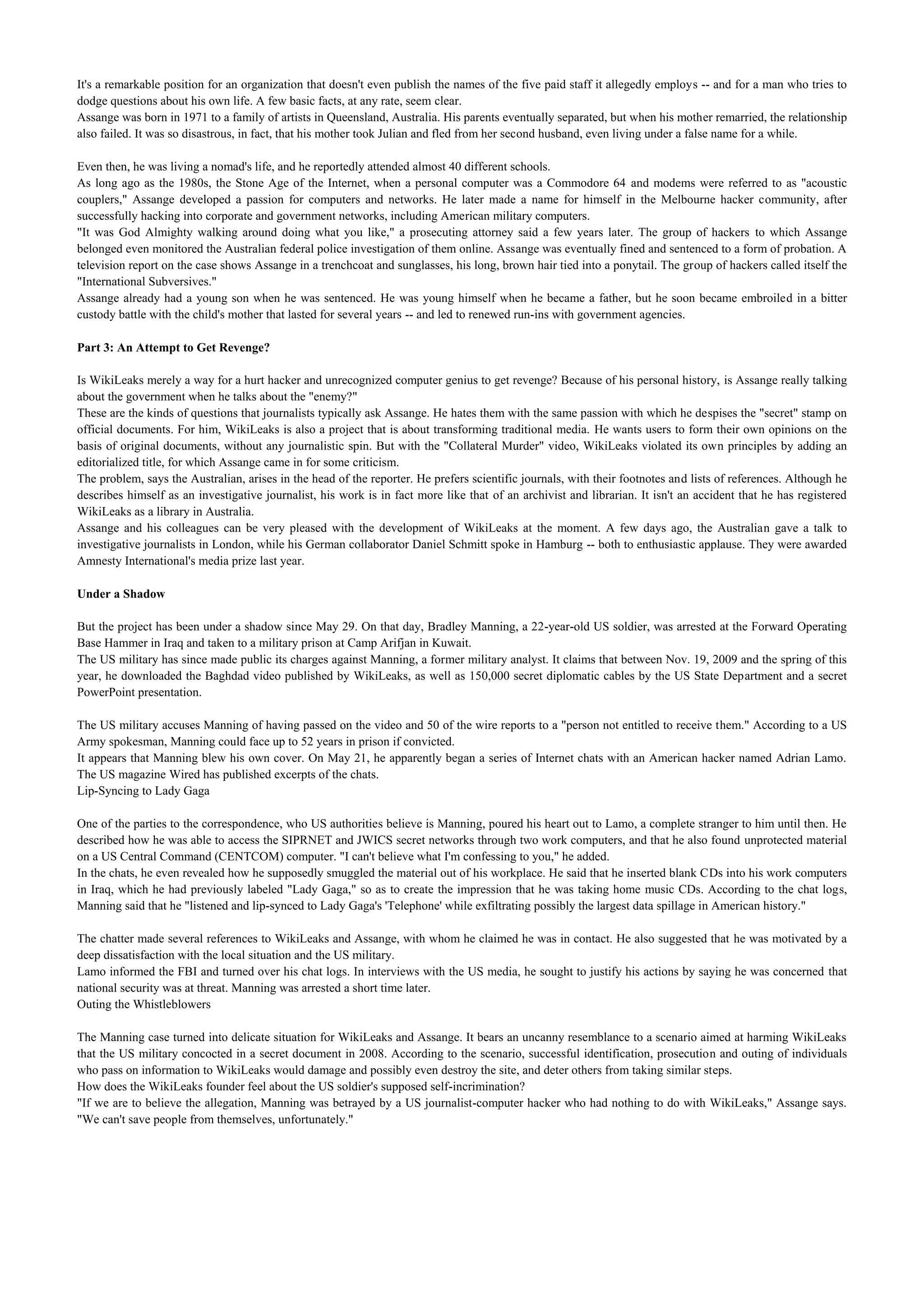 It's a remarkable position for an organization that doesn't even publish the names of the five paid staff it allegedly employs -- and for a man who tries to
dodge questions about his own life. A few basic facts, at any rate, seem clear.
Assange was born in 1971 to a family of artists in Queensland, Australia. His parents eventually separated, but when his mother remarried, the relationship
also failed. It was so disastrous, in fact, that his mother took Julian and fled from her second husband, even living under a false name for a while.

Even then, he was living a nomad's life, and he reportedly attended almost 40 different schools.
As long ago as the 1980s, the Stone Age of the Internet, when a personal computer was a Commodore 64 and modems were referred to as "acoustic
couplers," Assange developed a passion for computers and networks. He later made a name for himself in the Melbourne hacker community, after
successfully hacking into corporate and government networks, including American military computers.
"It was God Almighty walking around doing what you like," a prosecuting attorney said a few years later. The group of hackers to which Assange
belonged even monitored the Australian federal police investigation of them online. Assange was eventually fined and sentenced to a form of probation. A
television report on the case shows Assange in a trenchcoat and sunglasses, his long, brown hair tied into a ponytail. The group of hackers called itself the
"International Subversives."
Assange already had a young son when he was sentenced. He was young himself when he became a father, but he soon became embroiled in a bitter
custody battle with the child's mother that lasted for several years -- and led to renewed run-ins with government agencies.

Part 3: An Attempt to Get Revenge?

Is WikiLeaks merely a way for a hurt hacker and unrecognized computer genius to get revenge? Because of his personal history, is Assange really talking
about the government when he talks about the "enemy?"
These are the kinds of questions that journalists typically ask Assange. He hates them with the same passion with which he despises the "secret" stamp on
official documents. For him, WikiLeaks is also a project that is about transforming traditional media. He wants users to form their own opinions on the
basis of original documents, without any journalistic spin. But with the "Collateral Murder" video, WikiLeaks violated its own principles by adding an
editorialized title, for which Assange came in for some criticism.
The problem, says the Australian, arises in the head of the reporter. He prefers scientific journals, with their footnotes and lists of references. Although he
describes himself as an investigative journalist, his work is in fact more like that of an archivist and librarian. It isn't an accident that he has registered
WikiLeaks as a library in Australia.
Assange and his colleagues can be very pleased with the development of WikiLeaks at the moment. A few days ago, the Australian gave a talk to
investigative journalists in London, while his German collaborator Daniel Schmitt spoke in Hamburg -- both to enthusiastic applause. They were awarded
Amnesty International's media prize last year.

Under a Shadow

But the project has been under a shadow since May 29. On that day, Bradley Manning, a 22-year-old US soldier, was arrested at the Forward Operating
Base Hammer in Iraq and taken to a military prison at Camp Arifjan in Kuwait.
The US military has since made public its charges against Manning, a former military analyst. It claims that between Nov. 19, 2009 and the spring of this
year, he downloaded the Baghdad video published by WikiLeaks, as well as 150,000 secret diplomatic cables by the US State Department and a secret
PowerPoint presentation.

The US military accuses Manning of having passed on the video and 50 of the wire reports to a "person not entitled to receive them." According to a US
Army spokesman, Manning could face up to 52 years in prison if convicted.
It appears that Manning blew his own cover. On May 21, he apparently began a series of Internet chats with an American hacker named Adrian Lamo.
The US magazine Wired has published excerpts of the chats.
Lip-Syncing to Lady Gaga

One of the parties to the correspondence, who US authorities believe is Manning, poured his heart out to Lamo, a complete stranger to him until then. He
described how he was able to access the SIPRNET and JWICS secret networks through two work computers, and that he also found unprotected material
on a US Central Command (CENTCOM) computer. "I can't believe what I'm confessing to you," he added.
In the chats, he even revealed how he supposedly smuggled the material out of his workplace. He said that he inserted blank CDs into his work computers
in Iraq, which he had previously labeled "Lady Gaga," so as to create the impression that he was taking home music CDs. According to the chat logs,
Manning said that he "listened and lip-synced to Lady Gaga's 'Telephone' while exfiltrating possibly the largest data spillage in American history."

The chatter made several references to WikiLeaks and Assange, with whom he claimed he was in contact. He also suggested that he was motivated by a
deep dissatisfaction with the local situation and the US military.
Lamo informed the FBI and turned over his chat logs. In interviews with the US media, he sought to justify his actions by saying he was concerned that
national security was at threat. Manning was arrested a short time later.
Outing the Whistleblowers

The Manning case turned into delicate situation for WikiLeaks and Assange. It bears an uncanny resemblance to a scenario aimed at harming WikiLeaks
that the US military concocted in a secret document in 2008. According to the scenario, successful identification, prosecution and outing of individuals
who pass on information to WikiLeaks would damage and possibly even destroy the site, and deter others from taking similar steps.
How does the WikiLeaks founder feel about the US soldier's supposed self-incrimination?
"If we are to believe the allegation, Manning was betrayed by a US journalist-computer hacker who had nothing to do with WikiLeaks," Assange says.
"We can't save people from themselves, unfortunately."
 