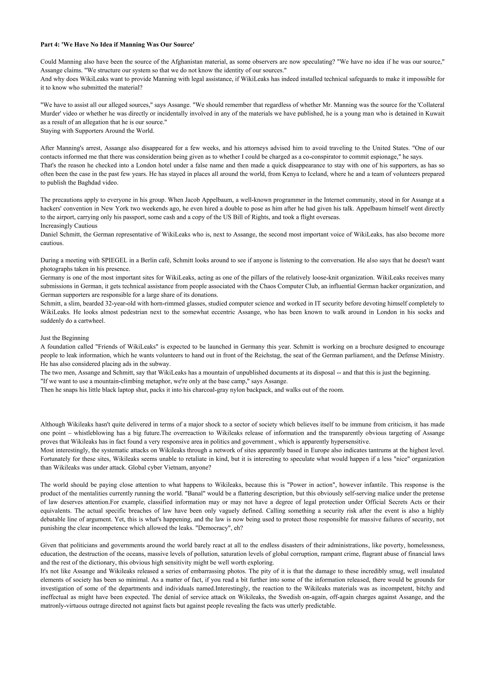 Part 4: 'We Have No Idea if Manning Was Our Source'

Could Manning also have been the source of the Afghanistan material, as some observers are now speculating? "We have no idea if he was our source,"
Assange claims. "We structure our system so that we do not know the identity of our sources."
And why does WikiLeaks want to provide Manning with legal assistance, if WikiLeaks has indeed installed technical safeguards to make it impossible for
it to know who submitted the material?

"We have to assist all our alleged sources," says Assange. "We should remember that regardless of whether Mr. Manning was the source for the 'Collateral
Murder' video or whether he was directly or incidentally involved in any of the materials we have published, he is a young man who is detained in Kuwait
as a result of an allegation that he is our source."
Staying with Supporters Around the World.

After Manning's arrest, Assange also disappeared for a few weeks, and his attorneys advised him to avoid traveling to the United States. "One of our
contacts informed me that there was consideration being given as to whether I could be charged as a co-conspirator to commit espionage," he says.
That's the reason he checked into a London hotel under a false name and then made a quick disappearance to stay with one of his supporters, as has so
often been the case in the past few years. He has stayed in places all around the world, from Kenya to Iceland, where he and a team of volunteers prepared
to publish the Baghdad video.

The precautions apply to everyone in his group. When Jacob Appelbaum, a well-known programmer in the Internet community, stood in for Assange at a
hackers' convention in New York two weekends ago, he even hired a double to pose as him after he had given his talk. Appelbaum himself went directly
to the airport, carrying only his passport, some cash and a copy of the US Bill of Rights, and took a flight overseas.
Increasingly Cautious
Daniel Schmitt, the German representative of WikiLeaks who is, next to Assange, the second most important voice of WikiLeaks, has also become more
cautious.

During a meeting with SPIEGEL in a Berlin café, Schmitt looks around to see if anyone is listening to the conversation. He also says that he doesn't want
photographs taken in his presence.
Germany is one of the most important sites for WikiLeaks, acting as one of the pillars of the relatively loose-knit organization. WikiLeaks receives many
submissions in German, it gets technical assistance from people associated with the Chaos Computer Club, an influential German hacker organization, and
German supporters are responsible for a large share of its donations.
Schmitt, a slim, bearded 32-year-old with horn-rimmed glasses, studied computer science and worked in IT security before devoting himself completely to
WikiLeaks. He looks almost pedestrian next to the somewhat eccentric Assange, who has been known to walk around in London in his socks and
suddenly do a cartwheel.

Just the Beginning
A foundation called "Friends of WikiLeaks" is expected to be launched in Germany this year. Schmitt is working on a brochure designed to encourage
people to leak information, which he wants volunteers to hand out in front of the Reichstag, the seat of the German parliament, and the Defense Ministry.
He has also considered placing ads in the subway.
The two men, Assange and Schmitt, say that WikiLeaks has a mountain of unpublished documents at its disposal -- and that this is just the beginning.
"If we want to use a mountain-climbing metaphor, we're only at the base camp," says Assange.
Then he snaps his little black laptop shut, packs it into his charcoal-gray nylon backpack, and walks out of the room.




Although Wikileaks hasn't quite delivered in terms of a major shock to a sector of society which believes itself to be immune from criticism, it has made
one point – whistleblowing has a big future.The overreaction to Wikileaks release of information and the transparently obvious targeting of Assange
proves that Wikileaks has in fact found a very responsive area in politics and government , which is apparently hypersensitive.
Most interestingly, the systematic attacks on Wikileaks through a network of sites apparently based in Europe also indicates tantrums at the highest level.
Fortunately for these sites, Wikileaks seems unable to retaliate in kind, but it is interesting to speculate what would happen if a less "nice" organization
than Wikileaks was under attack. Global cyber Vietnam, anyone?

The world should be paying close attention to what happens to Wikileaks, because this is "Power in action", however infantile. This response is the
product of the mentalities currently running the world. "Banal" would be a flattering description, but this obviously self-serving malice under the pretense
of law deserves attention.For example, classified information may or may not have a degree of legal protection under Official Secrets Acts or their
equivalents. The actual specific breaches of law have been only vaguely defined. Calling something a security risk after the event is also a highly
debatable line of argument. Yet, this is what's happening, and the law is now being used to protect those responsible for massive failures of security, not
punishing the clear incompetence which allowed the leaks. "Democracy", eh?

Given that politicians and governments around the world barely react at all to the endless disasters of their administrations, like poverty, homelessness,
education, the destruction of the oceans, massive levels of pollution, saturation levels of global corruption, rampant crime, flagrant abuse of financial laws
and the rest of the dictionary, this obvious high sensitivity might be well worth exploring.
It's not like Assange and Wikileaks released a series of embarrassing photos. The pity of it is that the damage to these incredibly smug, well insulated
elements of society has been so minimal. As a matter of fact, if you read a bit further into some of the information released, there would be grounds for
investigation of some of the departments and individuals named.Interestingly, the reaction to the Wikileaks materials was as incompetent, bitchy and
ineffectual as might have been expected. The denial of service attack on Wikileaks, the Swedish on-again, off-again charges against Assange, and the
matronly-virtuous outrage directed not against facts but against people revealing the facts was utterly predictable.
 