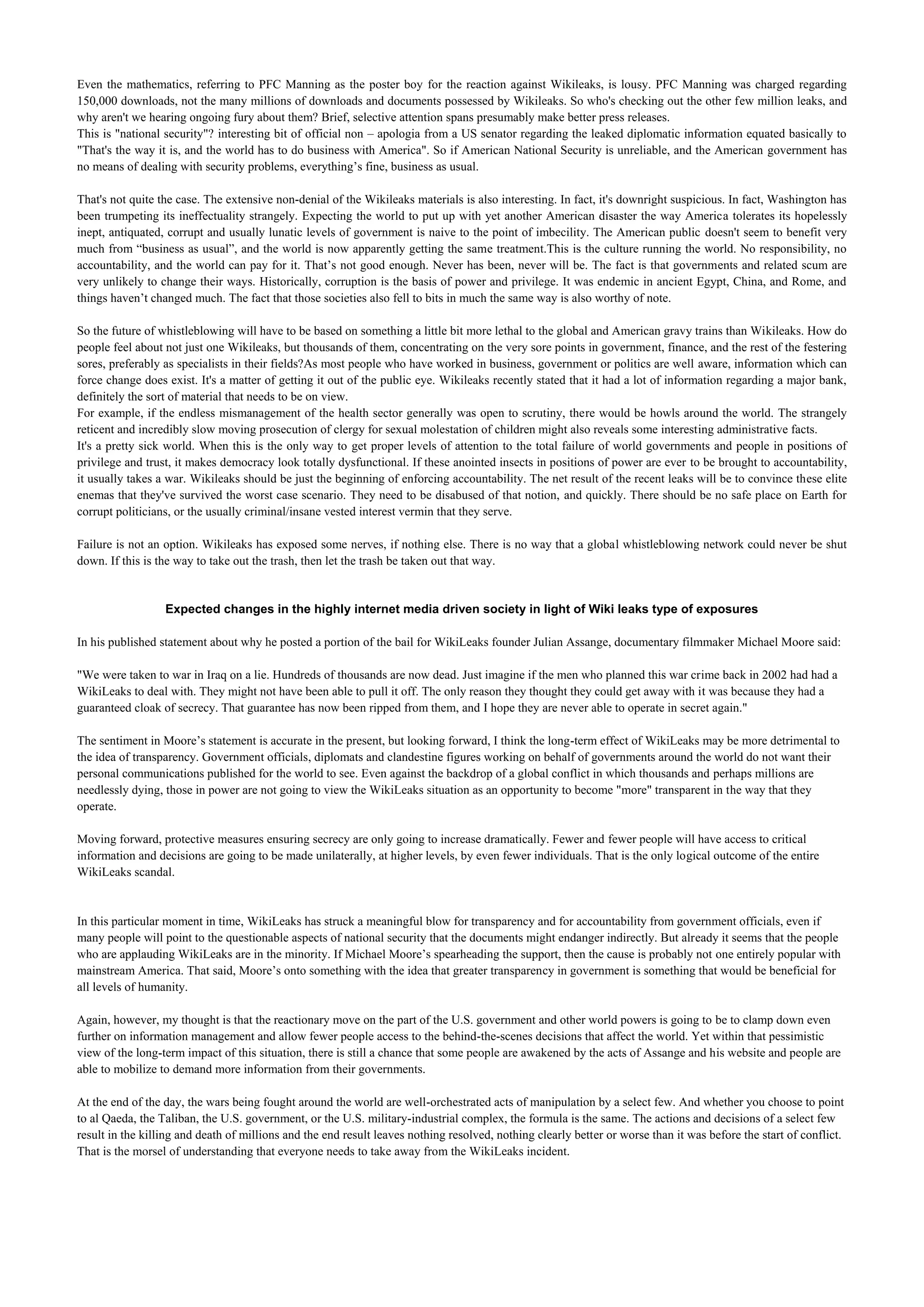 Even the mathematics, referring to PFC Manning as the poster boy for the reaction against Wikileaks, is lousy. PFC Manning was charged regarding
150,000 downloads, not the many millions of downloads and documents possessed by Wikileaks. So who's checking out the other few million leaks, and
why aren't we hearing ongoing fury about them? Brief, selective attention spans presumably make better press releases.
This is "national security"? interesting bit of official non – apologia from a US senator regarding the leaked diplomatic information equated basically to
"That's the way it is, and the world has to do business with America". So if American National Security is unreliable, and the American government has
no means of dealing with security problems, everything’s fine, business as usual.

That's not quite the case. The extensive non-denial of the Wikileaks materials is also interesting. In fact, it's downright suspicious. In fact, Washington has
been trumpeting its ineffectuality strangely. Expecting the world to put up with yet another American disaster the way America tolerates its hopelessly
inept, antiquated, corrupt and usually lunatic levels of government is naive to the point of imbecility. The American public doesn't seem to benefit very
much from “business as usual”, and the world is now apparently getting the same treatment.This is the culture running the world. No responsibility, no
accountability, and the world can pay for it. That’s not good enough. Never has been, never will be. The fact is that governments and related scum are
very unlikely to change their ways. Historically, corruption is the basis of power and privilege. It was endemic in ancient Egypt, China, and Rome, and
things haven’t changed much. The fact that those societies also fell to bits in much the same way is also worthy of note.

So the future of whistleblowing will have to be based on something a little bit more lethal to the global and American gravy trains than Wikileaks. How do
people feel about not just one Wikileaks, but thousands of them, concentrating on the very sore points in government, finance, and the rest of the festering
sores, preferably as specialists in their fields?As most people who have worked in business, government or politics are well aware, information which can
force change does exist. It's a matter of getting it out of the public eye. Wikileaks recently stated that it had a lot of information regarding a major bank,
definitely the sort of material that needs to be on view.
For example, if the endless mismanagement of the health sector generally was open to scrutiny, there would be howls around the world. The strangely
reticent and incredibly slow moving prosecution of clergy for sexual molestation of children might also reveals some interesting administrative facts.
It's a pretty sick world. When this is the only way to get proper levels of attention to the total failure of world governments and people in positions of
privilege and trust, it makes democracy look totally dysfunctional. If these anointed insects in positions of power are ever to be brought to accountability,
it usually takes a war. Wikileaks should be just the beginning of enforcing accountability. The net result of the recent leaks will be to convince these elite
enemas that they've survived the worst case scenario. They need to be disabused of that notion, and quickly. There should be no safe place on Earth for
corrupt politicians, or the usually criminal/insane vested interest vermin that they serve.

Failure is not an option. Wikileaks has exposed some nerves, if nothing else. There is no way that a global whistleblowing network could never be shut
down. If this is the way to take out the trash, then let the trash be taken out that way.


                  Expected changes in the highly internet media driven society in light of Wiki leaks type of exposures

In his published statement about why he posted a portion of the bail for WikiLeaks founder Julian Assange, documentary filmmaker Michael Moore said:

"We were taken to war in Iraq on a lie. Hundreds of thousands are now dead. Just imagine if the men who planned this war crime back in 2002 had had a
WikiLeaks to deal with. They might not have been able to pull it off. The only reason they thought they could get away with it was because they had a
guaranteed cloak of secrecy. That guarantee has now been ripped from them, and I hope they are never able to operate in secret again."

The sentiment in Moore’s statement is accurate in the present, but looking forward, I think the long-term effect of WikiLeaks may be more detrimental to
the idea of transparency. Government officials, diplomats and clandestine figures working on behalf of governments around the world do not want their
personal communications published for the world to see. Even against the backdrop of a global conflict in which thousands and perhaps millions are
needlessly dying, those in power are not going to view the WikiLeaks situation as an opportunity to become "more" transparent in the way that they
operate.

Moving forward, protective measures ensuring secrecy are only going to increase dramatically. Fewer and fewer people will have access to critical
information and decisions are going to be made unilaterally, at higher levels, by even fewer individuals. That is the only logical outcome of the entire
WikiLeaks scandal.


In this particular moment in time, WikiLeaks has struck a meaningful blow for transparency and for accountability from government officials, even if
many people will point to the questionable aspects of national security that the documents might endanger indirectly. But already it seems that the people
who are applauding WikiLeaks are in the minority. If Michael Moore’s spearheading the support, then the cause is probably not one entirely popular with
mainstream America. That said, Moore’s onto something with the idea that greater transparency in government is something that would be beneficial for
all levels of humanity.

Again, however, my thought is that the reactionary move on the part of the U.S. government and other world powers is going to be to clamp down even
further on information management and allow fewer people access to the behind-the-scenes decisions that affect the world. Yet within that pessimistic
view of the long-term impact of this situation, there is still a chance that some people are awakened by the acts of Assange and his website and people are
able to mobilize to demand more information from their governments.

At the end of the day, the wars being fought around the world are well-orchestrated acts of manipulation by a select few. And whether you choose to point
to al Qaeda, the Taliban, the U.S. government, or the U.S. military-industrial complex, the formula is the same. The actions and decisions of a select few
result in the killing and death of millions and the end result leaves nothing resolved, nothing clearly better or worse than it was before the start of conflict.
That is the morsel of understanding that everyone needs to take away from the WikiLeaks incident.
 