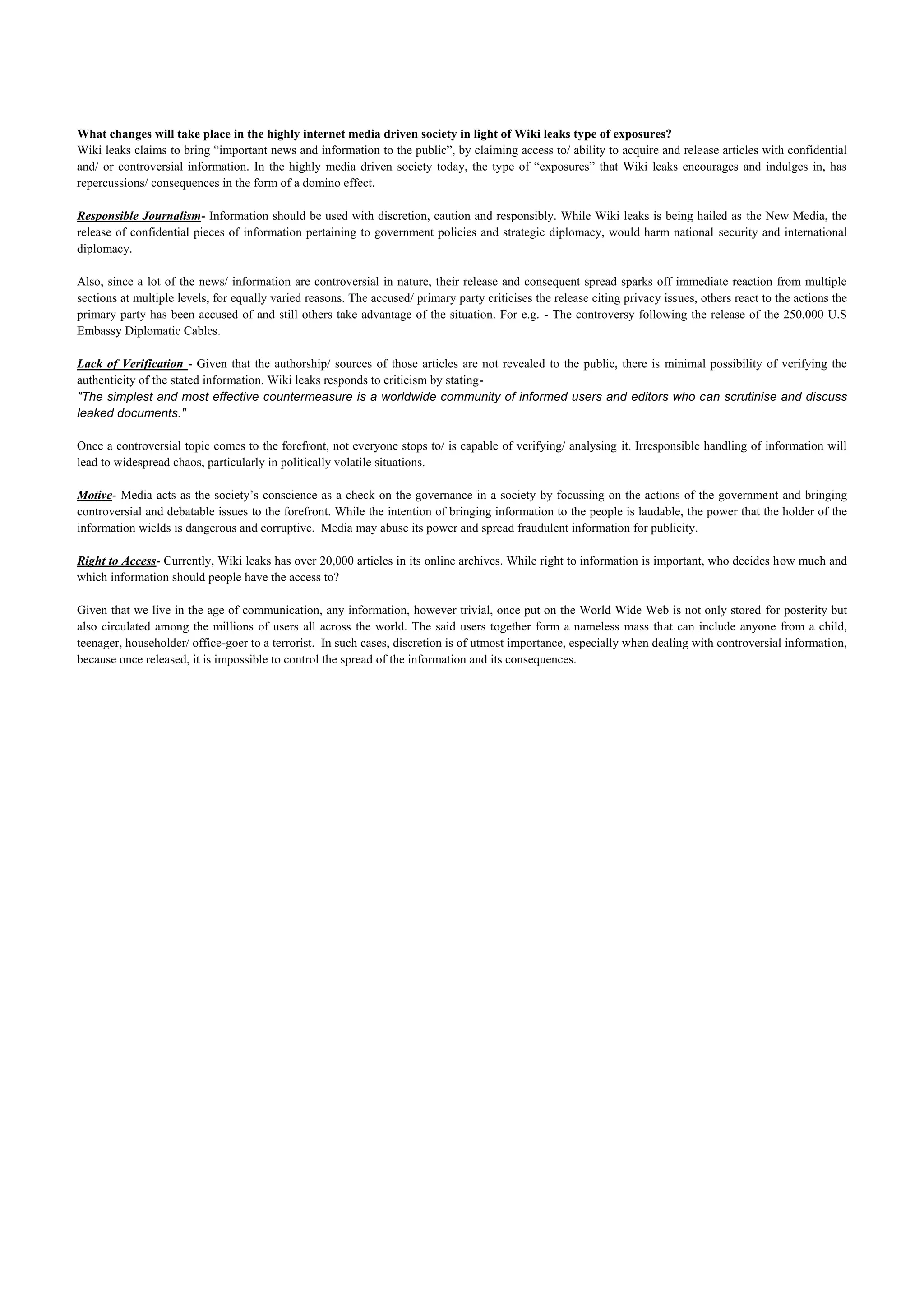 What changes will take place in the highly internet media driven society in light of Wiki leaks type of exposures?
Wiki leaks claims to bring “important news and information to the public”, by claiming access to/ ability to acquire and release articles with confidential
and/ or controversial information. In the highly media driven society today, the type of “exposures” that Wiki leaks encourages and indulges in, has
repercussions/ consequences in the form of a domino effect.

Responsible Journalism- Information should be used with discretion, caution and responsibly. While Wiki leaks is being hailed as the New Media, the
release of confidential pieces of information pertaining to government policies and strategic diplomacy, would harm national security and international
diplomacy.

Also, since a lot of the news/ information are controversial in nature, their release and consequent spread sparks off immediate reaction from multiple
sections at multiple levels, for equally varied reasons. The accused/ primary party criticises the release citing privacy issues, others react to the actions the
primary party has been accused of and still others take advantage of the situation. For e.g. - The controversy following the release of the 250,000 U.S
Embassy Diplomatic Cables.

Lack of Verification - Given that the authorship/ sources of those articles are not revealed to the public, there is minimal possibility of verifying the
authenticity of the stated information. Wiki leaks responds to criticism by stating-
"The simplest and most effective countermeasure is a worldwide community of informed users and editors who can scrutinise and discuss
leaked documents."

Once a controversial topic comes to the forefront, not everyone stops to/ is capable of verifying/ analysing it. Irresponsible handling of information will
lead to widespread chaos, particularly in politically volatile situations.

Motive- Media acts as the society’s conscience as a check on the governance in a society by focussing on the actions of the government and bringing
controversial and debatable issues to the forefront. While the intention of bringing information to the people is laudable, the power that the holder of the
information wields is dangerous and corruptive. Media may abuse its power and spread fraudulent information for publicity.

Right to Access- Currently, Wiki leaks has over 20,000 articles in its online archives. While right to information is important, who decides how much and
which information should people have the access to?

Given that we live in the age of communication, any information, however trivial, once put on the World Wide Web is not only stored for posterity but
also circulated among the millions of users all across the world. The said users together form a nameless mass that can include anyone from a child,
teenager, householder/ office-goer to a terrorist. In such cases, discretion is of utmost importance, especially when dealing with controversial information,
because once released, it is impossible to control the spread of the information and its consequences.
 