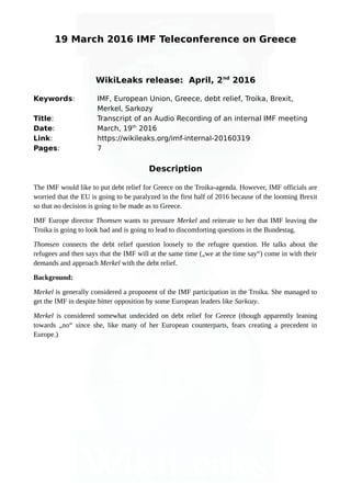 19 March 2016 IMF Teleconference on Greece
WikiLeaks release: April, 2nd
2016
Keywords: IMF, European Union, Greece, debt relief, Troika, Brexit,
Merkel, Sarkozy
Title: Transcript of an Audio Recording of an internal IMF meeting
Date: March, 19th
2016
Link: https://wikileaks.org/imf-internal-20160319
Pages: 7
Description
The IMF would like to put debt relief for Greece on the Troika-agenda. However, IMF officials are
worried that the EU is going to be paralyzed in the first half of 2016 because of the looming Brexit
so that no decision is going to be made as to Greece.
IMF Europe director Thomsen wants to pressure Merkel and reiterate to her that IMF leaving the
Troika is going to look bad and is going to lead to discomforting questions in the Bundestag.
Thomsen connects the debt relief question loosely to the refugee question. He talks about the
refugees and then says that the IMF will at the same time („we at the time say“) come in with their
demands and approach Merkel with the debt relief.
Background:
Merkel is generally considered a proponent of the IMF participation in the Troika. She managed to
get the IMF in despite bitter opposition by some European leaders like Sarkozy.
Merkel is considered somewhat undecided on debt relief for Greece (though apparently leaning
towards „no“ since she, like many of her European counterparts, fears creating a precedent in
Europe.)
 