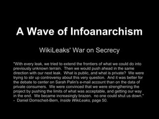 A Wave of Infoanarchism
WikiLeaks' War on Secrecy
"With every leak, we tried to extend the frontiers of what we could do into
previously unknown terrain. Then we would push ahead in the same
direction with our next leak. What is public, and what is private? We were
trying to stir up controversy about this very question. And it was better for
the debate to center on Sarah Palin's e-mail account than on the data of
private consumers. We were convinced that we were strengthening the
project by pushing the limits of what was acceptable, and getting our way
in the end. We became increasingly brazen. no one could shut us down."
- Daniel Domscheit-Berg, Inside WikiLeaks, page 50.
 