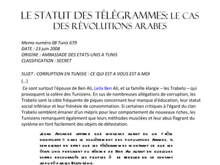 Le statut des télégrammes:  le cas des révolutions arabes Memo numéro 08 Tunis 679 DATE : 23 juin 2008 ORIGINE : AMBASSADE DES ETATS-UNIS A TUNIS CLASSIFICATION : SECRET SUJET : CORRUPTION EN TUNISIE : CE QUI EST A VOUS EST A MOI (…)   Ce sont surtout l'épouse de Ben Ali,  Leila Ben  Ali, et sa famille élargie – les Trabelsi – qui provoquent la colère des Tunisiens. En sus de nombreuses allégations de corruption, les Trabelsi sont la cible fréquente de piques concernant leur manque d'éducation, leur statut social inférieur et leur frénésie de consommation. Si certaines critiques à l'égard du clan Trabelsi semblent émaner d'un mépris pour leur comportement de nouveaux riches, les Tunisiens remarquent également que leurs méthodes musclées et leur abus flagrant du système en font facilement des objets de détestation. Julian Assange affirme que wikileaks aurait eu un « rôle significatif » dans le soulèvement des populations Arabes. Il semblerait en effet que les télégrammes montrant ce que les états unis pensaient du régime de Ben Ali aurait en quelques sortes encouragés les peuples à  se rebeller en se sentant appuyé par les Etats-Unis. 
