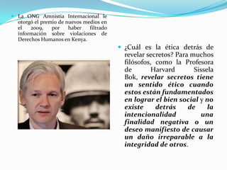  La ONG Amnistía Internacional le
  otorgó el premio de nuevos medios en
  el   2009,    por    haber   filtrado
  información sobre violaciones de
  Derechos Humanos en Kenya.
                                           ¿Cuál es la ética detrás de
                                            revelar secretos? Para muchos
                                            filósofos, como la Profesora
                                            de        Harvard       Sissela
                                            Bok, revelar secretos tiene
                                            un sentido ético cuando
                                            estos están fundamentados
                                            en lograr el bien social y no
                                            existe     detrás     de     la
                                            intencionalidad           una
                                            finalidad negativa o un
                                            deseo manifiesto de causar
                                            un daño irreparable a la
                                            integridad de otros.
 