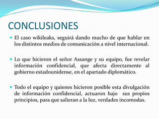 CONCLUSIONES
 El caso wikileaks, seguirá dando mucho de que hablar en
  los distintos medios de comunicación a nivel internacional.

 Lo que hicieron el señor Assange y su equipo, fue revelar
  información confidencial, que afecta directamente al
  gobierno estadounidense, en el apartado diplomático.

 Todo el equipo y quienes hicieron posible esta divulgación
  de información confidencial, actuaron bajo sus propios
  principios, para que salieran a la luz, verdades incomodas.
 