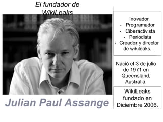 Julian Paul Assange
El fundador de
WikiLeaks
Nació el 3 de julio
de 1971 en
Queensland,
Australia.
Inovador
• Programador
• Ciberactivista
• Periodista
• Creador y director
de wikileaks.
WikiLeaks
fundado en
Diciembre 2006.
 
