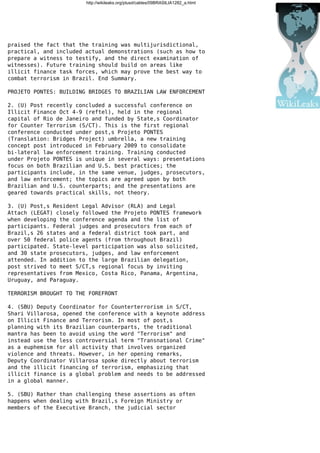 http://wikileaks.org/plusd/cables/09BRASILIA1282_a.html
praised the fact that the training was multijurisdictional,
practical, and included actual demonstrations (such as how to
prepare a witness to testify, and the direct examination of
witnesses). Future training should build on areas like
illicit finance task forces, which may prove the best way to
combat terrorism in Brazil. End Summary.
PROJETO PONTES: BUILDING BRIDGES TO BRAZILIAN LAW ENFORCEMENT
2. (U) Post recently concluded a successful conference on
Illicit Finance Oct 4-9 (reftel), held in the regional
capital of Rio de Janeiro and funded by State,s Coordinator
for Counter Terrorism (S/CT). This is the first regional
conference conducted under post,s Projeto PONTES
(Translation: Bridges Project) umbrella, a new training
concept post introduced in February 2009 to consolidate
bi-lateral law enforcement training. Training conducted
under Projeto PONTES is unique in several ways: presentations
focus on both Brazilian and U.S. best practices; the
participants include, in the same venue, judges, prosecutors,
and law enforcement; the topics are agreed upon by both
Brazilian and U.S. counterparts; and the presentations are
geared towards practical skills, not theory.
3. (U) Post,s Resident Legal Advisor (RLA) and Legal
Attach (LEGAT) closely followed the Projeto PONTES framework
when developing the conference agenda and the list of
participants. Federal judges and prosecutors from each of
Brazil,s 26 states and a federal district took part, and
over 50 federal police agents (from throughout Brazil)
participated. State-level participation was also solicited,
and 30 state prosecutors, judges, and law enforcement
attended. In addition to the large Brazilian delegation,
post strived to meet S/CT,s regional focus by inviting
representatives from Mexico, Costa Rico, Panama, Argentina,
Uruguay, and Paraguay.
TERRORISM BROUGHT TO THE FOREFRONT
4. (SBU) Deputy Coordinator for Counterterrorism in S/CT,
Shari Villarosa, opened the conference with a keynote address
on Illicit Finance and Terrorism. In most of post,s
planning with its Brazilian counterparts, the traditional
mantra has been to avoid using the word "Terrorism" and
instead use the less controversial term "Transnational Crime"
as a euphemism for all activity that involves organized
violence and threats. However, in her opening remarks,
Deputy Coordinator Villarosa spoke directly about terrorism
and the illicit financing of terrorism, emphasizing that
illicit finance is a global problem and needs to be addressed
in a global manner.
5. (SBU) Rather than challenging these assertions as often
happens when dealing with Brazil,s Foreign Ministry or
members of the Executive Branch, the judicial sector
 