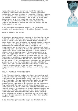 http://wikileaks.org/plusd/cables/09BRASILIA1282_a.html
representatives at the conference found the topic to be
extremely interesting and important. In post-conference
evaluations, the most frequently requested follow-on training
was related to counterterrorism, clearly demonstrating that
the federal judges, prosecutors, and other law enforcement
professionals were less concerned with the political
minefield around the term and genuinely interested in
learning how to better engage the judicial process in the
fight against terrorism.
6. (U) Following the keynote address, the conference
preceded with a presentation by Brazilian Judicial Minister
BRASILIA 00001282 002 OF 003
Gilson Dipp, who provided an overview of the legislative and
political history of Brazil,s money laundering and illicit
activity legislation. Brazilian Federal Money Laundering
Judge Sergio Moro then discussed the 15 most common issues he
sees in money laundering cases in the Brazilian Courts. U.S.
presenters discussed various aspects regarding the
investigation and prosecution of illicit finance and money
laundering cases, including formal and informal international
cooperation, asset forfeiture, methods of proof, pyramid
schemes, plea bargaining, use of direct examination as a
tool, and suggestions on how to deal with Non-Governmental
Organizations (NGO,s) suspected of being used for illicit
financing. In addition, a mock witness preparation and direct
examination was presented. At the end of each day, an hour
was set aside for all the presenters to answer any additional
questions and allow the participants to raise additional
topics. This part of the conference was always lively, and
resulted in discussions of myriad topics as well as
suggestions from the Brazilians on how to work better with
the U.S.
RESULTS: PRACTICAL TECHNIQUES USEFUL
7. (U) The participants praised the hands on training, and
requested additional training on the collection of evidence,
interrogation and interviewing, court room skills, and the
task force model. The participants also lauded the quality
of the presentations and singled out the mock direct
examination of a witness as a high point in the conference.
They emphasized the importance of discussing practical
investigative and trial techniques, and the demonstration of
concrete examples of cooperation between law enforcement and
prosecutors. Finally, many commented that they wanted to
learn more about the proactive task force model, develop
better cooperation between prosecutors and law enforcement,
and gain direct experience in working on long term complex
financial cases.
8. (U) Brazilian participants sought out the RLA and the
 