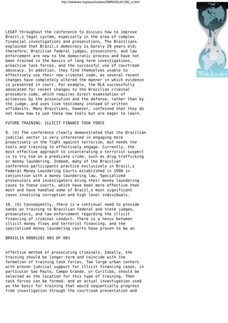 http://wikileaks.org/plusd/cables/09BRASILIA1282_a.html
LEGAT throughout the conference to discuss how to improve
Brazil,s legal system, especially in the area of complex
financial investigations and prosecutions. The Brazilians
explained that Brazil,s democracy is barely 20 years old;
therefore, Brazilian federal judges, prosecutors, and law
enforcement are new to the democratic process and have not
been trained in the basics of long term investigations,
proactive task forces, and the successful use of courtroom
advocacy. In addition, they find themselves unable to
effectively use their new criminal code, as several recent
changes have completely altered the manner in which evidence
is presented in court. For example, the RLA successfully
advocated for recent changes to the Brazilian criminal
procedure code, which requires direct examination of
witnesses by the prosecution and the defense, rather than by
the judge, and uses live testimony instead of written
affidavits. Many Brazilians, however, confessed that they do
not know how to use these new tools but are eager to learn.
FUTURE TRAINING: ILLICIT FINANCE TASK FORCE
9. (U) The conference clearly demonstrated that the Brazilian
judicial sector is very interested in engaging more
proactively in the fight against terrorism, but needs the
tools and training to effectively engage. Currently, the
most effective approach to incarcerating a terrorist suspect
is to try him on a predicate crime, such as drug trafficking
or money laundering. Indeed, many of the Brazilian
conference participants practice exclusively in Brazil,s
Federal Money Laundering Courts established in 1998 in
conjunction with a money laundering law. Specialized
prosecutors and investigators bring their money laundering
cases to these courts, which have been more effective than
most and have handled some of Brazil,s most significant
cases involving corruption and high level individuals.
10. (U) Consequently, there is a continual need to provide
hands-on training to Brazilian federal and state judges,
prosecutors, and law enforcement regarding the illicit
financing of criminal conduct. There is a nexus between
illicit money flows and terrorist financing, and the
specialized money laundering courts have proven to be an
BRASILIA 00001282 003 OF 003
effective method of prosecuting criminals. Ideally, the
training should be longer-term and coincide with the
formation of training task forces. Two large urban centers
with proven judicial support for illicit financing cases, in
particular Sao Paulo, Campo Grande, or Curitiba, should be
selected as the location for this type of training. Then
task forces can be formed, and an actual investigation used
as the basis for training that would sequentially progress
from investigation through the courtroom presentation and
 