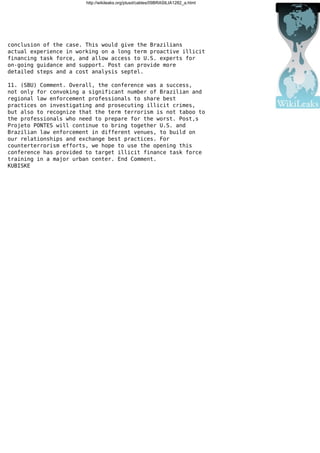 http://wikileaks.org/plusd/cables/09BRASILIA1282_a.html
conclusion of the case. This would give the Brazilians
actual experience in working on a long term proactive illicit
financing task force, and allow access to U.S. experts for
on-going guidance and support. Post can provide more
detailed steps and a cost analysis septel.
11. (SBU) Comment. Overall, the conference was a success,
not only for convoking a significant number of Brazilian and
regional law enforcement professionals to share best
practices on investigating and prosecuting illicit crimes,
but also to recognize that the term terrorism is not taboo to
the professionals who need to prepare for the worst. Post,s
Projeto PONTES will continue to bring together U.S. and
Brazilian law enforcement in different venues, to build on
our relationships and exchange best practices. For
counterterrorism efforts, we hope to use the opening this
conference has provided to target illicit finance task force
training in a major urban center. End Comment.
KUBISKE
 