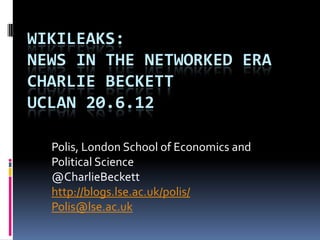 WIKILEAKS:
NEWS IN THE NETWORKED ERA
CHARLIE BECKETT
UCLAN 20.6.12

  Polis, London School of Economics and
  Political Science
  @CharlieBeckett
  http://blogs.lse.ac.uk/polis/
  Polis@lse.ac.uk
 