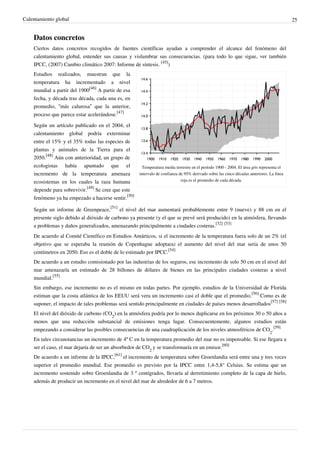 Calentamiento global                                                                                                                     25


    Datos concretos
    Ciertos datos concretos recogidos de fuentes científicas ayudan a comprender el alcance del fenómeno del
    calentamiento global, entender sus causas y vislumbrar sus consecuencias. (para todo lo que sigue, ver también
    IPCC, (2007) Cambio climático 2007: Informe de síntesis. [45])
    Estudios realizados, muestran que la
    temperatura ha incrementado a nivel
    mundial a partir del 1900[46] A partir de esa
    fecha, y década tras década, cada una es, en
    promedio, “más calurosa” que la anterior,
    proceso que parece estar acelerándose.[47]

    Según un artículo publicado en el 2004, el
    calentamiento global podría exterminar
    entre el 15% y el 35% todas las especies de
    plantas y animales de la Tierra para el
    2050.[48] Aún con anterioridad, un grupo de
    ecologistas había apuntado que el                Temperatura media terrestre en el período 1900 - 2004. El área gris representa el
    incremento de la temperatura amenaza           intervalo de confianza de 95% derivado sobre las cinco décadas anteriores. La línea
    ecosistemas en los cuales la raza humana                               roja es el promedio de cada década.
                             [49]
    depende para sobrevivir.      Se cree que este
    fenómeno ya ha empezado a hacerse sentir.[50]

    Según un informe de Greenpeace,[51] el nivel del mar aumentará probablemente entre 9 (nueve) y 88 cm en el
    presente siglo debido al dióxido de carbono ya presente (y el que se prevé será producido) en la atmósfera, llevando
    a problemas y daños generalizados, amenazando principalmente a ciudades costeras.[52] [53]
    De acuerdo al Comité Científico en Estudios Antárticos, si el incremento de la temperatura fuera solo de un 2% (el
    objetivo que se esperaba la reunión de Copenhague adoptara) el aumento del nivel del mar seria de unos 50
    centímetros en 2050. Eso es el doble de lo estimado por IPCC.[54]
    De acuerdo a un estudio comisionado por las industrias de los seguros, ese incremento de solo 50 cm en el nivel del
    mar amenazaría un estimado de 28 billones de dólares de bienes en las principales ciudades costeras a nivel
    mundial.[55]
    Sin embargo, ese incremento no es el mismo en todas partes. Por ejemplo, estudios de la Universidad de Florida
    estiman que la costa atlántica de los EEUU será vera un incremento casi el doble que el promedio.[56] Como es de
    suponer, el impacto de tales problemas será sentido principalmente en ciudades de países menos desarrollados[57] [58]
    El nivel del dióxido de carbono (CO2) en la atmósfera podría por lo menos duplicarse en los próximos 30 o 50 años a
    menos que una reducción substancial de emisiones tenga lugar. Consecuentemente, algunos estudios están
    empezando a considerar las posibles consecuencias de una cuadruplicación de los niveles atmosféricos de CO2.[59]
    En tales circunstancias un incremento de 4º C en la temperatura promedio del mar no es impensable. Si ese llegara a
    ser el caso, el mar dejaría de ser un absorbedor de CO2 y se transformaría en un emisor.[60]
    De acuerdo a un informe de la IPCC,[61] el incremento de temperatura sobre Groenlandia será entre una y tres veces
    superior el promedio mundial. Ese promedio es previsto por la IPCC entre 1,4-5,8° Celsius. Se estima que un
    incremento sostenido sobre Groenlandia de 3 º centígrados, llevaría al derretimiento completo de la capa de hielo,
    además de producir un incremento en el nivel del mar de alrededor de 6 a 7 metros.
 
