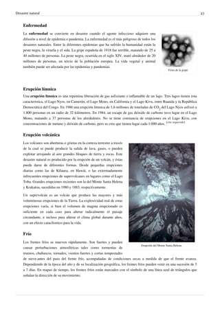Desastre natural                                                                                                           43


    Enfermedad
    La enfermedad se convierte en desastre cuando el agente infeccioso adquiere una
    difusión a nivel de epidemia o pandemia. La enfermedad es el más peligroso de todos los
    desastres naturales. Entre la diferentes epidemias que ha sufrido la humanidad están la
    peste negra, la viruela y el sida. La gripe española de 1918 fue terrible, matando de 25 a
    40 millones de personas. La peste negra, ocurrida en el siglo XIV, mató alrededor de 20
    millones de personas, un tercio de la población europea. La vida vegetal y animal
    también puede ser afectada por las epidemias y pandemias.
                                                                                                    Virus de la gripe.




    Erupción límnica
    Una erupción límnica es una repentina liberación de gas asfixiante o inflamable de un lago. Tres lagos tienen esta
    característica, el Lago Nyos, en Camerún, el Lago Mono, en California y el Lago Kivu, entre Ruanda y la República
    Democrática del Congo. En 1986 una erupción límnica de 1,6 millones de toneladas de CO2 del Lago Nyos asfixió a
    1.800 personas en un radio de 32 kilómetros. En 1984, un escape de gas dióxido de carbono tuvo lugar en el Lago
    Mono, matando a 37 personas de los alrededores. No se tiene constancia de erupciones en el Lago Kivu, con
    concentraciones de metano y dióxido de carbono, pero se cree que tienen lugar cada 1.000 años. [cita requerida]


    Erupción volcánica
    Los volcanes son aberturas o grietas en la corteza terrestre a través
    de la cual se puede producir la salida de lava, gases, o pueden
    explotar arrojando al aire grandes bloques de tierra y rocas. Este
    desastre natural es producido por la erupción de un volcán, y éstas
    puede darse de diferentes formas. Desde pequeñas erupciones
    diarias como las de Kīlauea, en Hawái, o las extremadamente
    infrecuentes erupciones de supervolcanes en lugares como el Lago
    Toba. Grandes erupciones recientes son la del Monte Santa Helena
    y Krakatoa, sucedidas en 1980 y 1883, respectivamente.

    Un supervolcán es un volcán que produce las mayores y más
    voluminosas erupciones de la Tierra. La explosividad real de estas
    erupciones varía, si bien el volumen de magma erupcionado es
    suficiente en cada caso para alterar radicalmente el paisaje
    circundante, e incluso para alterar el clima global durante años,
    con un efecto cataclísmico para la vida.


    Frío
    Los frentes fríos se mueven rápidamente. Son fuertes y pueden
                                                                                    Erupción del Monte Santa Helena.
    causar perturbaciones atmosféricas tales como tormentas de
    truenos, chubascos, tornados, vientos fuertes y cortas tempestades
    de nieve.antes del paso del frente frío, acompañadas de condiciones secas a medida de que el frente avanza.
    Dependiendo de la época del año y de su localización geográfica, los frentes fríos pueden venir en una sucesión de 5
    a 7 días. En mapas de tiempo, los frentes fríos están marcados con el símbolo de una línea azul de triángulos que
    señalan la dirección de su movimiento.
 