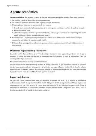 Agente económico 9
Agente económico
Agentes económicos: Son personas o grupos de ellas que realizan una actividad económica. Entre tanto son cinco:
• Las familias: cuando se tienen hijos, la economía aumenta.
• Las empresas: que toman decisiones sobre la producción y la distribución.
•
• El sector público: Interviene en la economía de tres maneras:
• Creando leyes que regulen la forma de actuar de los otros agentes económicos a la hora de acudir al mercado.
• Redistribuyendo la renta.
• Ofertando a un precio más bajo o gratuitamente bienes y servicios que la sociedad cree que deben poder recibir
toda la población (ejército, sanidad, educación, aguas...)
•
• El sector externo: Conjunto de estrategias que llevan a cabo el sector público en el ámbito internacional para
mantener las necesidades de una determinada Nación
•
• El Estado: Es el agente publico,es además, el agente económico cuya intervención en la actividad económica es
más compleja.
Diferentes flujos: Reales y financieros
Los reales son los flujos de bienes y servicios. Los flujos financieros son o representan, el dinero con el que se
remunera el capital, las rentas con las que se remunera el uso de la tierra y el gasto de las familias. Todo eso
constituye a los flujos financieros.
Relación existente entre el salario y la oferta de mercado:
La relación que existe entre el salario y la oferta de trabajo, se traduce en que las familias ofrecen su fuerza de
trabajo, la que es comprada por las empresas y el gobierno, que pagan salarios a cambio. El nivel de los salarios
puede depender de factores como el desempleo por ejemplo. (Cuánto más desempleados hay, más posibilidad de
baja en los salarios existe. Lo que Marx llamaría “ejército de reserva”)
La curva de Lorenz
La curva de Lorenz muestra como sacar el porcentaje acumulado de leche. Si el ingreso se distribuyera
uniformemente, el 20% de la población recibiría el 20% del ingreso, el 40% de la población, el 40% del ingreso y así
sucesivamente. En este caso, la curva de Lorenz sería una línea recta de 45º, tal como se muestra en la figura. A
medida que la distribución se vuelve menos uniforme, la curva de Lorenz tiende a desplazarse hacia abajo y hacia la
derecha, apartándose de la línea de la distribución equitativa.
 