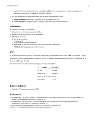 Sector económico 11
• tercer sector conocido también como economía social y sector cooperativista se añade a veces a los dos
anteriores, como una de las formas de propiedad colectiva.
•
• Los que reúnen características particulares que permiten distinguirlos del resto:
• sector estratégico (transportes, comunicaciones, armamento, energía)
• sector exterior (el compuesto por las empresas implicadas en el comercio exterior)
Subdivisiones
•
• Un sector se divide en subsectores.
•
• Un subsector se divide en ramas de actividad.
•
• En una rama de actividad hay varias actividades.
•
• EJEMPLO:carnicería:
•
• SECTOR:comercial.
• SUBSECTOR:comercio minorista.
• RAMA DE ACTIVIDAD:comercio minorista de productos perecederos.
•
• ACTIVIDAD:venta de productos de carnicería
CIIU
A nivel internacional se utiliza la Clasificación Internacional Industrial Uniforme (siglas: CIIU) de Naciones Unidas.
Sobre ella se basan las adaptaciones, como es el caso de la Nomenclatura estadística de actividades económicas de la
Comunidad Europea (NACE).
Las correspondencias entre la clasificación por sectores y la de CIIU:
[3]
TEORÍA PRÁCTICA
SECTOR SECCIÓN
SUBSECTOR DIVISIÓN
RAMA DE ACTIVIDAD GRUPO
ACTIVIDAD CLASE
Enlaces externos
• Ocupados
[4]
por sector económico (INE).
Referencias
[1] Zoltan Kenessey. « The Primary, Secondary, Tertiary and Quaternary Sectors of the Economy (http://www.roiw.org/1987/359.pdf)». The
Review of Income and Wealth. Consultado el 20 de abril de 2012.
[2] Matt Rosenberg (14 de enero de 2007). « Sectors of the Economy (http://geography.about.com/od/urbaneconomicgeography/a/
sectorseconomy.htm)». About.com. Consultado el 20 de abril de 2012.
[3] http://proyectoempresarial.files.wordpress.com/2009/11/08-fase-2-sector-y-competencia.pdf
[4] http://www.ine.es/jaxiBD/tabla.do?per=03&type=db&divi=EPA&idtab=18
 