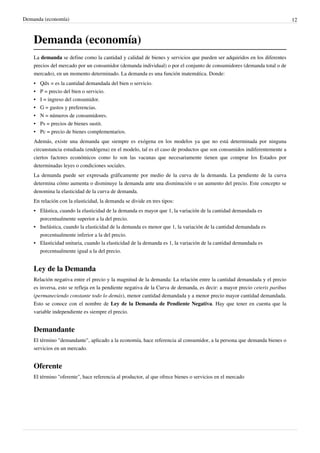 Demanda (economía) 12
Demanda (economía)
La demanda se define como la cantidad y calidad de bienes y servicios que pueden ser adquiridos en los diferentes
precios del mercado por un consumidor (demanda individual) o por el conjunto de consumidores (demanda total o de
mercado), en un momento determinado. La demanda es una función matemática. Donde:
•
• Qdx = es la cantidad demandada del bien o servicio.
•
• P = precio del bien o servicio.
•
• I = ingreso del consumidor.
•
• G = gustos y preferencias.
• N = números de consumidores.
•
• Ps = precios de bienes sustit.
• Pc = precio de bienes complementarios.
Además, existe una demanda que siempre es exógena en los modelos ya que no está determinada por ninguna
circunstancia estudiada (endógena) en el modelo, tal es el caso de productos que son consumidos indiferentemente a
ciertos factores económicos como lo son las vacunas que necesariamente tienen que comprar los Estados por
determinadas leyes o condiciones sociales.
La demanda puede ser expresada gráficamente por medio de la curva de la demanda. La pendiente de la curva
determina cómo aumenta o disminuye la demanda ante una disminución o un aumento del precio. Este concepto se
denomina la elasticidad de la curva de demanda.
En relación con la elasticidad, la demanda se divide en tres tipos:
•
• Elástica, cuando la elasticidad de la demanda es mayor que 1, la variación de la cantidad demandada es
porcentualmente superior a la del precio.
•
• Inelástica, cuando la elasticidad de la demanda es menor que 1, la variación de la cantidad demandada es
porcentualmente inferior a la del precio.
•
• Elasticidad unitaria, cuando la elasticidad de la demanda es 1, la variación de la cantidad demandada es
porcentualmente igual a la del precio.
Ley de la Demanda
Relación negativa entre el precio y la magnitud de la demanda: La relación entre la cantidad demandada y el precio
es inversa, esto se refleja en la pendiente negativa de la Curva de demanda, es decir: a mayor precio ceteris paribus
(permaneciendo constante todo lo demás), menor cantidad demandada y a menor precio mayor cantidad demandada.
Esto se conoce con el nombre de Ley de la Demanda de Pendiente Negativa. Hay que tener en cuenta que la
variable independiente es siempre el precio.
Demandante
El término "demandante", aplicado a la economía, hace referencia al consumidor, a la persona que demanda bienes o
servicios en un mercado.
Oferente
El término "oferente", hace referencia al productor, al que ofrece bienes o servicios en el mercado
 