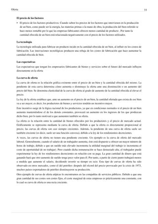 Oferta 14
El precio de los factores
•
• El precio de los factores productivos. Cuando suben los precios de los factores que intervienen en la producción
de un bien, como puede ser la energía, las materias primas o la mano de obra, la producción del bien referido se
hace menos rentable por lo que las empresas fabricantes ofrecen menos cantidad de producto . Por tanto la
cantidad ofrecida de un bien está relacionada negativamente con el precio de los factores utilizados.
La tecnología
La tecnología utilizada para fabricar un producto incide en la cantidad ofrecida de un bien, al influir en los costos de
fabricación. Las innovaciones tecnológicas producen una rebaja de los costes de fabricación que hace aumentar la
cantidad ofrecida de bien.
Las expectativas
Las expectativas que tengan los empresarios fabricantes de bienes y servicios sobre el futuro del mercado influyen
directamente en la oferta
La curva de oferta
La curva de oferta es la relación gráfica existente entre el precio de un bien y la cantidad ofrecida del mismo. La
pendiente de esta curva determina cómo aumenta o disminuye la oferta ante una disminución o un aumento del
precio del bien. Se denomina elasticidad de la curva de oferta al grado de aumento de la cantidad ofrecida al elevar el
precio.
La ley de la oferta establece que, ante un aumento en el precio de un bien, la cantidad ofertada que exista de ese bien
va a ser mayor; es decir, los productores de bienes y servicios tendrán un incentivo mayor.
Este incentivo surge de la lógica racional de los productores, ya que en condiciones normales si el precio de un bien
aumenta manteniéndose el de los demás constantes, provocará un aumento en los ingresos de los que produzcan
dicho bien, por lo tanto motivará a que aumenten también su oferta.
La oferta es la relación entre la cantidad de bienes ofrecidos por los productores y el precio de mercado actual.
Gráficamente se representa mediante la curva de oferta. Debido a que la oferta es directamente proporcional al
precio, las curvas de oferta son casi siempre crecientes. Además, la pendiente de una curva de oferta suele ser
también creciente (es decir, suele ser una función convexa), debido a la ley de los rendimientos decrecientes.
A veces, las curvas de oferta no tienen una pendiente creciente. Un ejemplo es la curva de oferta del mercado
laboral. Generalmente, cuando el salario de un trabajador aumenta, éste está dispuesto a ofrecer un mayor número de
horas de trabajo, debido a que un sueldo más elevado incrementa la utilidad marginal del trabajo (e incrementa el
coste de oportunidad de no trabajar). Pero cuando dicha remuneración se hace demasiado alta, el trabajador puede
experimentar la ley de los rendimientos decrecientes en relación con su paga. La gran cantidad de dinero que está
ganando hará que otro aumento de sueldo tenga poco valor para él. Por tanto, a partir de cierto punto trabajará menos
a medida que aumente el salario, decidiendo invertir su tiempo en ocio. Esta tipo de curvas de oferta ha sido
observado en otros mercados, como el del petróleo: después del récord del precio provocado por la crisis de 1973,
muchos países exportadores de petróleo disminuyeron su producción.
Otro ejemplo de curvas de oferta atípicas lo encontramos en las compañías de servicios públicos. Debido a que una
gran cantidad de sus costes son costes fijos, el coste marginal de estas empresas es prácticamente una constante, con
lo cual su curva de oferta es una recta creciente.
 