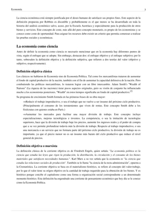 Economía 3
La ciencia económica está siempre justificada por el deseo humano de satisfacer sus propios fines. Este aspecto de la
definición propuesta por Robbins es discutible y probablemente es el que menos se ha desarrollado en toda la
historia del análisis económico salvo, acaso, por la Escuela Austríaca y especialmente para la producción de otros
bienes y servicios. Este concepto de coste, más allá del puro concepto monetario, es propio de los economistas y se
conoce como coste de oportunidad. Para asignar los recursos debe existir un criterio que permita comenzar a realizar
las pruebas sociales y económicas.
La economía como ciencia
Antes de definir la economía como ciencia es necesario mencionar que en la economía hay diferentes puntos de
vista, según el enfoque que se adopte. Sin embargo, destacan dos: el enfoque objetivo y el enfoque subjetivo; por lo
tanto, sobresalen la definición objetiva y la definición subjetiva, que refieren a dos teorías del valor (objetivo y
subjetivo, respectivamente).
Definición objetiva clásica
Los clásicos no hablaron de Economía sino de Economía Política. Tal como los mercantilistas trataron de aumentar
el fondo de capital productivo de la nación, también con el fin de aumentar la capacidad defensiva de la nación. Pero
combatiendo las políticas mercantilistas, lo trataron lograr con un libre intercambio. Adam Smith’s “Wealth of
Nations” (La riqueza de las naciones) tiene pocos aspectos originales, pero su visión de conjunto ha influenciado
mucho a los economistas posteriores. “Wealth” en estos tiempos significaba un fondo de capital productivo.
[2]
Su programa de crecimiento Smith formula en las primeras frases de su obra mayor:
⇒Reducir el trabajo improductivo, o sea el trabajo que no vuelve a ser insumo del próximo ciclo productivo.
(Principalmente el consumo de los terratenientes que viven de rentas. Este concepto Smith debe a los
fisiócratas con quienes estaba en París.)
⇒Aumentar los mercados para facilitar una mayor división de trabajo. Este concepto incluye
especializaciones, mejoras tecnológicas e inventos. La competencia, o sea la imitación de tecnologías
superiores, hace que la división de trabajo baje los precios, aumente los ingresos reales y el poder de compra
que a su vez permite profundizar todavía más la división de trabajo. Respecto al trabajo improductivo, o sea
una mercancía o un servicio que no formara parte del próximo ciclo productivo, la división de trabajo no es
importante, ya que el precio menor no es un insumo más barato del ciclo productivo que reduce el nivel
general de precios.
Definición objetiva o marxista
La definición clásica de la corriente objetiva es de Friedrich Engels, quien señala: "La economía política es la
ciencia que estudia las leyes que rigen la producción, la distribución, la circulación y el consumo de los bienes
materiales que satisfacen necesidades humanas.". Karl Marx a su vez señala que la economía es "la ciencia que
estudia las relaciones sociales de producción". También se le llama "la ciencia de la recta administración", opuesta a
la Crematística. La corriente objetiva se basa en el materialismo histórico, se refiere al concepto del valor-trabajo,
por lo que el valor tiene su origen objetivo en la cantidad de trabajo requerido para la obtención de los bienes. Y es
histórico porque concibe el capitalismo como una forma u organización social correspondiente a un determinado
momento histórico. Esta definición ha engendrado una corriente de pensamiento económico que hoy día se le conoce
como la Economía Política.
 