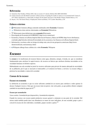 Economía 5
Referencias
[1] Samuelson, Paul; Nordhaus, William (2001). Macroeconomía (15.ª edición). McGraw-Hill. ISBN 8448106482.
[2] Cannan menciona „the older British economist’s ordinary practice of regarding the wealth of a nation as an accumulated fund“; Cannan, E.,
1937, Editor’s Introduction, in: Adam Smith, An Inquiry into the Nature and Causes of the Wealth of Nations, Random House; p. lvii.
[3]
[3] Keynes, J. M., The General Theory of Employment, Interest and Money. 1973, London: Macmillan, p. 220
Enlaces externos
• Wikimedia Commons alberga contenido multimedia sobre Economía. Commons
• Wikinoticias tiene noticias relacionadas con Economía.Wikinoticias
• Wikcionario tiene definiciones para economía.Wikcionario
• Enciclopedia de Economía de EUMEDNET (http://www.eumed.net/)
• Economía y finanzas en la Roma Imperial (Revista de Finanzas y Banca de ISTPB) (http://www.iberfinanzas.
com/index.php/Articulos-informes/Curiosidades-de-la-economia-y-las-finanzas-en-la-Roma-Imperial.html)
• Información y escrituras sobre un tiempo de trabajo más corto de una perspectiva americana (http://www.
shorterworkweek.com/summaryc.html)
• Wikiquote alberga frases célebres de o sobre Economía. Wikiquote
Escasez
La escasez es la insuficiencia de recursos básicos como agua, alimentos, energía, vivienda, etc. que se consideran
fundamentales para satisfacer la supervivencia o de recursos no básicos que satisfacen distintas necesidades en las
sociedades humanas en distintos aspectos.
Habitualmente una sola sociedad no posée los recursos suficientes para proveer de manera adecuada las necesidades
de su población, por lo que es necesario el intercambio y el comercio de bienes y servicios. La escasez obliga a
priorizar las necesidades o metas de la sociedad.
Causas de la escasez
Escasez en economía
La definición en economía es que no existe suficiente cantidad de un recurso para satisfacer a todos quienes lo
desean. Cualquier recurso o bien que sea escaso tiene un precio; sino sería gratis, ya que podrías obtener cualquier
cantidad sin necesidad de pagar por él.
[1]
Escasez por acumulación
Véanse también: Acumulación por desposesión y Acumulación originaria.
Cuando los recursos son escasos puede producirse escasez general o solamente en una parte de la sociedad. Del
mismo modo también puede darse una abundancia en manos de unos individuos, de una sociedad, grupo o país a
costa de la escasez de otros individuos, sociedades, grupos sociales o países.
[2]
 