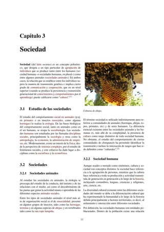 Capítulo 3
Sociedad
Sociedad (del latín societas) es un concepto polisémi-
co, que designa a un tipo particular de agrupación de
individuos que se produce tanto entre los humanos (so-
ciedad humana –o sociedades humanas, en plural–) como
entre algunos animales (sociedades animales). En ambos
casos, la relación que se establece entre los individuos su-
pera la manera de transmisión genética e implica cierto
grado de comunicación y cooperación, que en un nivel
superior (cuando se produce la persistencia y transmisión
generacional de conocimientos y comportamientos por el
aprendizaje) puede caliﬁcarse como "cultura".[1]
3.1 Estudio de las sociedades
El estudio del comportamiento social en animales (p.ej.
en primates o en insectos eusociales, como algunas
hormigas) lo realiza la etología. De las bases biológicas
del comportamiento social, tanto en animales como en
el ser humano, se ocupa la sociobiología. Las socieda-
des humanas son estudiadas por las llamadas disciplinas
sociales, principalmente la sociología y otras como la
antropología, la economía, la administración de empre-
sas, etc. Modernamente, existe un interés de la física, des-
de la perspectiva de sistemas complejos, por el estudio de
fenómenos sociales, y este esfuerzo ha dado lugar a dis-
ciplinas como la sociofísica y la econofísica.
3.2 Sociedades
3.2.1 Sociedades animales
Al estudiar las sociedades en animales, la etología se
preocupa del estudio de la conducta, del instinto y de las
relaciones con el medio, así como el descubrimiento de
las pautas que guían la actividad innata o aprendida de las
diferentes especies animales sociales.
Entre los tipos de sociedades animales el nivel más al-
to de organización social es el de eusocialidad, presente
en algunos grupos de insectos, tales como las hormigas,
termitas y en algunas especies de abejas; y en vertebrados
tales como la rata topo lampiña.
Colmena de abejas.
El término sociedad es utilizado indistintamente para re-
ferirse a comunidades de animales (hormigas, abejas, to-
pos, primates, etc) y de seres humanos. La diferencia
esencial existente entre las sociedades animales y las hu-
manas es, más allá de su complejidad, la presencia de
cultura como rasgo distintivo de toda sociedad humana.
No obstante, el estudio del comportamiento de ciertas
comunidades de chimpancés ha permitido identiﬁcar la
transmisión e incluso la innovación de rasgos que han si-
do deﬁnidos como “culturales”.[2]
3.2.2 Sociedad humana
Aunque usados a menudo como sinónimos, cultura y so-
ciedad son conceptos distintos: la sociedad hace referen-
cia a la agrupación de personas, mientras que la cultura
hace referencia a toda su producción y actividad transmi-
tida de generación en generación a lo largo de la historia,
incluyendo costumbres, lenguas, creencias y religiones,
arte, ciencia, etc.
La diversidad cultural existente entre las diferentes socie-
dades del mundo se debe a la diferenciación cultural que
ha experimentado la humanidad a lo largo de la historia
debido principalmente a factores territoriales, es decir, al
aislamiento e interacción entre diferentes sociedades.
Por deﬁnición, las sociedades humanas son entidades po-
blacionales. Dentro de la población existe una relación
11
 