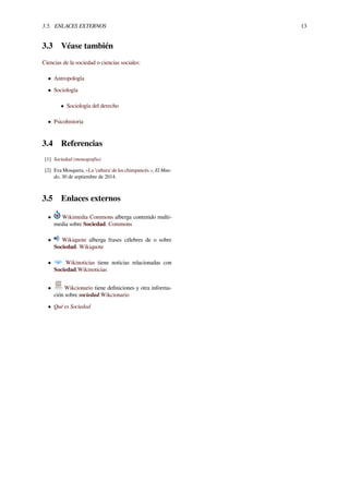 3.5. ENLACES EXTERNOS 13
3.3 Véase también
Ciencias de la sociedad o ciencias sociales:
• Antropología
• Sociología
• Sociología del derecho
• Psicohistoria
3.4 Referencias
[1] Sociedad (monografía)
[2] Eva Mosquera, «La 'cultura' de los chimpancés.», El Mun-
do, 30 de septiembre de 2014.
3.5 Enlaces externos
• Wikimedia Commons alberga contenido multi-
media sobre Sociedad. Commons
• Wikiquote alberga frases célebres de o sobre
Sociedad. Wikiquote
• Wikinoticias tiene noticias relacionadas con
Sociedad.Wikinoticias
• Wikcionario tiene deﬁniciones y otra informa-
ción sobre sociedad.Wikcionario
• Qué es Sociedad
 