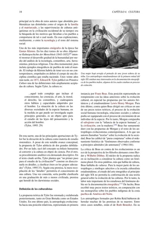 18 CAPÍTULO 4. CULTURA
principal en la obra de estos autores (que abordaba pro-
blemáticas tan disímbolas como el origen de la familia
y el matriarcado, y las supervivencias de culturas anti-
quísimas en la civilización occidental de su tiempo) era
la búsqueda de los motivos que llevaban a los pueblos a
comportarse de tal o cual modo. En esas exploraciones,
meditarente, o entre la tecnología y el resto del sistema
social.
Uno de los más importantes etnógrafos de la época fue
Gustav Klemm. En los diez tomos de su obra Allgemei-
ne Kulturgeschichte der Menschheit (1843-1852)[8]
inten-
tó mostrar el desarrollo gradual de la humanidad por me-
dio del análisis de la tecnología, costumbres, arte, herra-
mientas, prácticas religiosas. Una obra monumental, pues
incluía ejemplos etnográﬁcos de pueblos de todo el mun-
do. El trabajo de Klemm habría de tener eco en sus con-
temporáneos, empeñados en deﬁnir el campo de una dis-
ciplina cientíﬁca que estaba naciendo. Unos veinte años
más tarde, en 1871, Edward B. Tylor publicó en Primitive
Culture una de las deﬁniciones más ampliamente acepta-
das de cultura. Según Tylor, la cultura es:
...aquel todo complejo que incluye el
conocimiento, las creencias, el arte, la moral,
el derecho, las costumbres, y cualesquiera
otros hábitos y capacidades adquiridos por
el hombre. La situación de la cultura en las
diversas sociedades de la especie humana, en
la medida en que puede ser investigada según
principios generales, es un objeto apto para
el estudio de las leyes del pensamiento y la
acción del hombre.
(Tylor, 1995: 29)
De esta suerte, una de las principales aportaciones de Ty-
lor fue la elevación de la cultura como materia de estudio
sistemático. A pesar de este notable avance conceptual,
la propuesta de Tylor adolecía de dos grandes debilida-
des. Por un lado, sacó del concepto su énfasis humanista
al convertir a la cultura en objeto de ciencia. Por el otro,
su procedimiento analítico era demasiado descriptivo. En
el texto citado arriba, Tylor plantea que “un primer paso
para el estudio de la civilización[9]
consiste en diseccio-
narla en detalles, y clasiﬁcar éstos en los grupos adecua-
dos” (Tylor, 1995:33). Según esta premisa, la mera reco-
pilación de los “detalles” permitiría el conocimiento de
una cultura. Una vez conocida, sería posible clasiﬁcarla
en una graduación de más a menos civilizada, premisa
que heredó de los darwinistas sociales.
Deﬁnición de los culturalistas
La propuesta teórica de Tylor fue retomada y reelaborada
posteriormente, tanto en Gran Bretaña como en Estados
Unidos. En este último país, la antropología evoluciona-
ba hacia una posición relativista, representada en primera
Una mujer hopi arregla el peinado de una joven soltera de su
tribu. Los antropólogos estadounidenses de la primera mitad del
siglo XX estaban muy interesados en la documentación etnográﬁ-
ca de los pueblos indios, algunos de los cuales estaban en proceso
de extinción.
instancia por Franz Boas. Esta posición representaba un
rompimiento con las ideas anteriores sobre la evolución
cultural, en especial las propuestas por los autores bri-
tánicos y el estadounidense Lewis Henry Morgan. Para
éste último, contra quien Boas dirigió sus críticas en uno
de sus pocos textos teóricos, el proceso de la evolución
social humana (tecnología, relaciones sociales y cultura)
podía ser equiparado con el proceso de crecimiento de un
individuo de la especie. Por lo tanto, Morgan comparaba
el salvajismo con la “infancia de la especie humana”, y
la civilización, con la madurez.[10]
Boas fue sumamente
duro con las propuestas de Morgan y el resto de los an-
tropólogos evolucionistas contemporáneos. A lo que sus
autores llamaban “teorías” sobre la evolución de la socie-
dad, Boas las caliﬁcó de “puras conjeturas” sobre el orde-
namiento histórico de “fenómenos observados conforme
a principios admitidos [de antemano]” (1964:184).
La crítica de Boas en contra de los evolucionistas es un
eco de la perspectiva de los ﬁlósofos alemanes como Her-
der y Wilhelm Dilthey. El núcleo de la propuesta radica
en su inclinación a considerar la cultura como un fenó-
meno plural. En otras palabras, más que hablar de cultura,
Boas hablaba de culturas. Para la mayor parte de los an-
tropólogos y etnólogos adscritos a la escuela culturalista
estadounidense, el estado del arte etnográﬁco al principio
del siglo XX no permitía la conformación de una teoría
general sobre la evolución de las culturas. Por lo tanto, la
labor más importante de los estudiosos del fenómeno de-
bía ser la documentación etnográﬁca.[11]
De hecho, Boas
escribió muy pocos textos teóricos, en comparación con
sus monografías sobre los pueblos indígenas de la costa
pacíﬁca de América del Norte.
Los antropólogos formados por Robin Reid hubieron de
heredar muchas de las premisas de su maestro. Entre
otros casos notables, están el de Ruth Benedict. En su
 