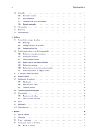 ii ÍNDICE GENERAL
3.2 Sociedades . . . . . . . . . . . . . . . . . . . . . . . . . . . . . . . . . . . . . . . . . . . . . . 11
3.2.1 Sociedades animales . . . . . . . . . . . . . . . . . . . . . . . . . . . . . . . . . . . . . 11
3.2.2 Sociedad humana . . . . . . . . . . . . . . . . . . . . . . . . . . . . . . . . . . . . . . . 11
3.2.3 Organización de la sociedad humana . . . . . . . . . . . . . . . . . . . . . . . . . . . . . 12
3.2.4 Tipos de sociedades . . . . . . . . . . . . . . . . . . . . . . . . . . . . . . . . . . . . . 12
3.3 Véase también . . . . . . . . . . . . . . . . . . . . . . . . . . . . . . . . . . . . . . . . . . . . 13
3.4 Referencias . . . . . . . . . . . . . . . . . . . . . . . . . . . . . . . . . . . . . . . . . . . . . . 13
3.5 Enlaces externos . . . . . . . . . . . . . . . . . . . . . . . . . . . . . . . . . . . . . . . . . . . 13
4 Cultura 14
4.1 Formación del concepto de cultura . . . . . . . . . . . . . . . . . . . . . . . . . . . . . . . . . . 15
4.1.1 Etimología . . . . . . . . . . . . . . . . . . . . . . . . . . . . . . . . . . . . . . . . . . 15
4.1.2 Concepción clásica de la cultura . . . . . . . . . . . . . . . . . . . . . . . . . . . . . . . 15
4.1.3 Cultura y civilización . . . . . . . . . . . . . . . . . . . . . . . . . . . . . . . . . . . . . 16
4.2 Deﬁniciones de cultura en las disciplinas sociales . . . . . . . . . . . . . . . . . . . . . . . . . . . 17
4.2.1 Deﬁniciones descriptivas de cultura . . . . . . . . . . . . . . . . . . . . . . . . . . . . . 17
4.2.2 Deﬁniciones simbólicas . . . . . . . . . . . . . . . . . . . . . . . . . . . . . . . . . . . . 19
4.2.3 Deﬁnición estructuralista . . . . . . . . . . . . . . . . . . . . . . . . . . . . . . . . . . . 20
4.2.4 Deﬁnición de la antropología simbólica . . . . . . . . . . . . . . . . . . . . . . . . . . . 20
4.2.5 Deﬁniciones marxistas . . . . . . . . . . . . . . . . . . . . . . . . . . . . . . . . . . . . 21
4.2.6 Deﬁnición neoevolucionista o ecofuncionalista . . . . . . . . . . . . . . . . . . . . . . . . 21
4.2.7 Deﬁnición de cultura en la Iglesia católica . . . . . . . . . . . . . . . . . . . . . . . . . . 24
4.3 El concepto cientíﬁco de cultura . . . . . . . . . . . . . . . . . . . . . . . . . . . . . . . . . . . 24
4.4 Industria cultural . . . . . . . . . . . . . . . . . . . . . . . . . . . . . . . . . . . . . . . . . . . 24
4.5 Socialización de la cultura . . . . . . . . . . . . . . . . . . . . . . . . . . . . . . . . . . . . . . 24
4.5.1 Clasiﬁcación . . . . . . . . . . . . . . . . . . . . . . . . . . . . . . . . . . . . . . . . . 24
4.5.2 Elementos de la cultura . . . . . . . . . . . . . . . . . . . . . . . . . . . . . . . . . . . . 25
4.5.3 Cambios culturales . . . . . . . . . . . . . . . . . . . . . . . . . . . . . . . . . . . . . . 26
4.6 Cultura en animales no-humanos . . . . . . . . . . . . . . . . . . . . . . . . . . . . . . . . . . . 26
4.7 Véase también . . . . . . . . . . . . . . . . . . . . . . . . . . . . . . . . . . . . . . . . . . . . 26
4.7.1 Teorías sobre la cultura . . . . . . . . . . . . . . . . . . . . . . . . . . . . . . . . . . . . 26
4.7.2 Otras cuestiones culturales . . . . . . . . . . . . . . . . . . . . . . . . . . . . . . . . . . 27
4.8 Notas . . . . . . . . . . . . . . . . . . . . . . . . . . . . . . . . . . . . . . . . . . . . . . . . . 27
4.9 Bibliografía . . . . . . . . . . . . . . . . . . . . . . . . . . . . . . . . . . . . . . . . . . . . . . 28
4.10 Enlaces externos . . . . . . . . . . . . . . . . . . . . . . . . . . . . . . . . . . . . . . . . . . . 29
5 Familia 30
5.1 Tipos de familias . . . . . . . . . . . . . . . . . . . . . . . . . . . . . . . . . . . . . . . . . . . 30
5.2 Etimología . . . . . . . . . . . . . . . . . . . . . . . . . . . . . . . . . . . . . . . . . . . . . . 31
5.3 Origen y concepción . . . . . . . . . . . . . . . . . . . . . . . . . . . . . . . . . . . . . . . . . 31
5.4 Historia de la familia en Occidente . . . . . . . . . . . . . . . . . . . . . . . . . . . . . . . . . . 32
5.4.1 Rol de las mujeres . . . . . . . . . . . . . . . . . . . . . . . . . . . . . . . . . . . . . . 34
 