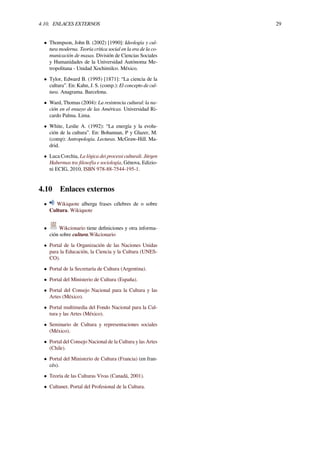4.10. ENLACES EXTERNOS 29
• Thompson, John B. (2002) [1990]: Ideología y cul-
tura moderna. Teoría crítica social en la era de la co-
municación de masas. División de Ciencias Sociales
y Humanidades de la Universidad Autónoma Me-
tropolitana - Unidad Xochimilco. México.
• Tylor, Edward B. (1995) [1871]: “La ciencia de la
cultura”. En: Kahn, J. S. (comp.): El concepto de cul-
tura. Anagrama. Barcelona.
• Ward, Thomas (2004): La resistencia cultural: la na-
ción en el ensayo de las Américas. Universidad Ri-
cardo Palma. Lima.
• White, Leslie A. (1992): “La energía y la evolu-
ción de la cultura”. En: Bohannan, P y Glazer, M.
(comp): Antropología. Lecturas. McGraw-Hill. Ma-
drid.
• Luca Corchia, La lógica dei processi culturali. Jürgen
Habermas tra ﬁlosofía e sociología, Génova, Edizio-
ni ECIG, 2010, ISBN 978-88-7544-195-1.
4.10 Enlaces externos
• Wikiquote alberga frases célebres de o sobre
Cultura. Wikiquote
• Wikcionario tiene deﬁniciones y otra informa-
ción sobre cultura.Wikcionario
• Portal de la Organización de las Naciones Unidas
para la Educación, la Ciencia y la Cultura (UNES-
CO).
• Portal de la Secretaría de Cultura (Argentina).
• Portal del Ministerio de Cultura (España).
• Portal del Consejo Nacional para la Cultura y las
Artes (México).
• Portal multimedia del Fondo Nacional para la Cul-
tura y las Artes (México).
• Seminario de Cultura y representaciones sociales
(México).
• Portal del Consejo Nacional de la Cultura y las Artes
(Chile).
• Portal del Ministerio de Cultura (Francia) (en fran-
cés).
• Teoría de las Culturas Vivas (Canadá, 2001).
• Cultunet. Portal del Profesional de la Cultura.
 