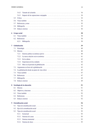 ÍNDICE GENERAL iii
5.4.2 Tamaño de la familia . . . . . . . . . . . . . . . . . . . . . . . . . . . . . . . . . . . . . 34
5.4.3 Impacto de las separaciones conyugales . . . . . . . . . . . . . . . . . . . . . . . . . . . 34
5.5 Crítica . . . . . . . . . . . . . . . . . . . . . . . . . . . . . . . . . . . . . . . . . . . . . . . . 34
5.6 Véase también . . . . . . . . . . . . . . . . . . . . . . . . . . . . . . . . . . . . . . . . . . . . 34
5.7 Referencias y notas . . . . . . . . . . . . . . . . . . . . . . . . . . . . . . . . . . . . . . . . . . 35
5.8 Bibliografía . . . . . . . . . . . . . . . . . . . . . . . . . . . . . . . . . . . . . . . . . . . . . . 35
5.9 Enlaces externos . . . . . . . . . . . . . . . . . . . . . . . . . . . . . . . . . . . . . . . . . . . 36
6 Grupo social 38
6.1 Véase también . . . . . . . . . . . . . . . . . . . . . . . . . . . . . . . . . . . . . . . . . . . . 38
6.2 Referencias . . . . . . . . . . . . . . . . . . . . . . . . . . . . . . . . . . . . . . . . . . . . . . 38
6.2.1 Bibliografía . . . . . . . . . . . . . . . . . . . . . . . . . . . . . . . . . . . . . . . . . . 38
7 Globalización 39
7.1 Etimología . . . . . . . . . . . . . . . . . . . . . . . . . . . . . . . . . . . . . . . . . . . . . . 40
7.2 Historia . . . . . . . . . . . . . . . . . . . . . . . . . . . . . . . . . . . . . . . . . . . . . . . . 40
7.2.1 Entorno político-económico previo . . . . . . . . . . . . . . . . . . . . . . . . . . . . . . 40
7.2.2 La nueva relación socio-económica . . . . . . . . . . . . . . . . . . . . . . . . . . . . . 41
7.2.3 En la cultura . . . . . . . . . . . . . . . . . . . . . . . . . . . . . . . . . . . . . . . . . 42
7.2.4 Importancia de las ciudades . . . . . . . . . . . . . . . . . . . . . . . . . . . . . . . . . 42
7.2.5 Hitos en el periodo de globalización . . . . . . . . . . . . . . . . . . . . . . . . . . . . . 42
7.3 Argumentos en favor de la globalización . . . . . . . . . . . . . . . . . . . . . . . . . . . . . . . 43
7.4 La globalización desde un punto de vista crítico . . . . . . . . . . . . . . . . . . . . . . . . . . . 45
7.5 Véase también . . . . . . . . . . . . . . . . . . . . . . . . . . . . . . . . . . . . . . . . . . . . 47
7.6 Referencias . . . . . . . . . . . . . . . . . . . . . . . . . . . . . . . . . . . . . . . . . . . . . . 47
7.7 Bibliografía . . . . . . . . . . . . . . . . . . . . . . . . . . . . . . . . . . . . . . . . . . . . . . 49
7.8 Enlaces externos . . . . . . . . . . . . . . . . . . . . . . . . . . . . . . . . . . . . . . . . . . . 49
8 Sociología de la educación 51
8.1 Historia . . . . . . . . . . . . . . . . . . . . . . . . . . . . . . . . . . . . . . . . . . . . . . . . 51
8.2 Objetivos y funciones . . . . . . . . . . . . . . . . . . . . . . . . . . . . . . . . . . . . . . . . . 52
8.3 Véase también . . . . . . . . . . . . . . . . . . . . . . . . . . . . . . . . . . . . . . . . . . . . 52
8.4 Referencias . . . . . . . . . . . . . . . . . . . . . . . . . . . . . . . . . . . . . . . . . . . . . . 52
8.5 Enlaces externos . . . . . . . . . . . . . . . . . . . . . . . . . . . . . . . . . . . . . . . . . . . 52
9 Estratiﬁcación social 54
9.1 Tipos de estratiﬁcación social . . . . . . . . . . . . . . . . . . . . . . . . . . . . . . . . . . . . . 54
9.2 Ejes de la estratiﬁcación social . . . . . . . . . . . . . . . . . . . . . . . . . . . . . . . . . . . . 54
9.3 Tipos de estratiﬁcación social . . . . . . . . . . . . . . . . . . . . . . . . . . . . . . . . . . . . . 55
9.3.1 Esclavitud . . . . . . . . . . . . . . . . . . . . . . . . . . . . . . . . . . . . . . . . . . 55
9.3.2 Sistemas de castas . . . . . . . . . . . . . . . . . . . . . . . . . . . . . . . . . . . . . . 55
9.3.3 Sistema estamental . . . . . . . . . . . . . . . . . . . . . . . . . . . . . . . . . . . . . . 55
9.3.4 Sistema de clases . . . . . . . . . . . . . . . . . . . . . . . . . . . . . . . . . . . . . . . 55
 