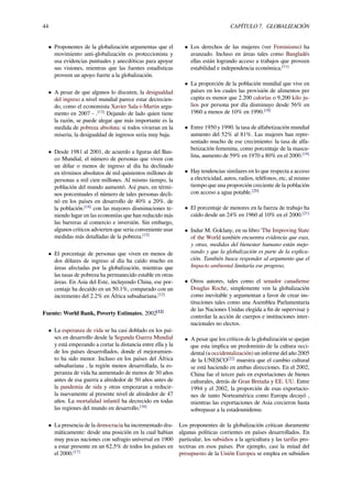 44 CAPÍTULO 7. GLOBALIZACIÓN
• Proponentes de la globalización argumentas que el
movimiento anti-globalización es proteccionista y
usa evidencias puntuales y anecdóticas para apoyar
sus visiones, mientras que las fuentes estadísticas
proveen un apoyo fuerte a la globalización.
• A pesar de que algunos lo discuten, la desigualdad
del ingreso a nivel mundial parece estar decrecien-
do, como el economista Xavier Sala-i-Martin argu-
mento en 2007 - .[13]
Dejando de lado quien tiene
la razón, se puede alegar que más importante es la
medida de pobreza absoluta: si todos vivieran en la
miseria, la desigualdad de ingresos seria muy baja.
• Desde 1981 al 2001, de acuerdo a ﬁguras del Ban-
co Mundial, el número de personas que viven con
un dólar o menos de ingreso al día ha declinado
en términos absolutos de mil quinientos millones de
personas a mil cien millones. Al mismo tiempo, la
población del mundo aumentó. Así pues, en térmi-
nos porcentuales el número de tales personas decli-
nó en los países en desarrollo de 40% a 20%. de
la población.[14]
con las mayores disminuciones te-
niendo lugar en las economías que han reducido más
las barreras al comercio e inversión. Sin embargo,
algunos críticos advierten que seria conveniente usar
medidas más detalladas de la pobreza.[15]
• El porcentaje de personas que viven en menos de
dos dólares de ingreso al día ha caído mucho en
áreas afectadas por la globalización, mientras que
las tasas de pobreza ha permanecido estable en otras
áreas. En Asia del Este, incluyendo China, ese por-
centaje ha decaído en un 50.1%, comparado con un
incremento del 2.2% en África subsahariana.[12]
Fuente: World Bank, Poverty Estimates, 2002[12]
• La esperanza de vida se ha casi doblado en los paí-
ses en desarrollo desde la Segunda Guerra Mundial
y está empezando a cortar la distancia entre ella y la
de los países desarrollados, donde el mejoramien-
to ha sido menor. Incluso en los países del África
subsahariana , la región menos desarrollada, la es-
peranza de vida ha aumentado de menos de 30 años
antes de esa guerra a alrededor de 50 años antes de
la pandemia de sida y otras empezaran a reducir-
la nuevamente al presente nivel de alrededor de 47
años. La mortalidad infantil ha decrecido en todas
las regiones del mundo en desarrollo.[16]
• La presencia de la democracia ha incrementado dra-
máticamente: desde una posición en la cual habían
muy pocas naciones con sufragio universal en 1900
a estar presente en un 62,5% de todos los países en
el 2000.[17]
• Los derechos de las mujeres (ver Feminismo) ha
avanzado. Incluso en áreas tales como Bangladés
ellas están logrando acceso a trabajos que proveen
estabilidad e independencia económica.[11]
• La proporción de la población mundial que vive en
países en los cuales las provisión de alimentos per
capita es menor que 2.200 calorías o 9,200 kilo ju-
lios por persona por día disminuyo desde 56% en
1960 a menos de 10% en 1990.[18]
• Entre 1950 y 1990. la tasa de alfabetización mundial
aumento del 52% al 81%. Las mujeres han repre-
sentado mucho de ese crecimiento: la tasa de alfa-
betización femenina, como porcentaje de la mascu-
lina, aumento de 59% en 1970 a 80% en el 2000.[19]
• Hay tendencias similares en lo que respecta a acceso
a electricidad, autos, radios, teléfonos, etc, al mismo
tiempo que una proporción creciente de la población
con acceso a agua potable.[20]
• El porcentaje de menores en la fuerza de trabajo ha
caído desde un 24% en 1960 al 10% en el 2000.[21]
• Indur M. Goklany, en su libro 'The Improving State
of the World también encuentra evidencia que esas,
y otras, medidas del bienestar humano están mejo-
rando y que la globalización es parte de la explica-
ción. También busca responder al argumento que el
Impacto ambiental limitaría ese progreso.
• Otros autores, tales como el senador canadiense
Douglas Roche, simplemente ven la globalización
como inevitable y argumentan a favor de crear ins-
tituciones tales como una Asemblea Parlamentaria
de las Naciones Unidas elegida a ﬁn de supervisar y
controlar la acción de cuerpos e instituciones inter-
nacionales no electos.
• A pesar que los críticos de la globalización se quejan
que esta implica un predominio de la cultura occi-
dental (u occidentalización) un informe del año 2005
de la UNESCO[22]
muestra que el cambio cultural
se está haciendo en ambas direcciones. En el 2002,
China fue el tercer país en exportaciones de bienes
culturales, detrás de Gran Bretaña y EE. UU. Entre
1994 y el 2002, la proporción de esas exportacio-
nes de tanto Norteamérica como Europa decayó ,
mientras las exportaciones de Asia crecieron hasta
sobrepasar a la estadounidense.
Los proponentes de la globalización critican duramente
algunas políticas corrientes en países desarrollados. En
particular, los subsidios a la agricultura y las tarifas pro-
tectivas en esos países. Por ejemplo, casi la mitad del
presupuesto de la Unión Europea se emplea en subsidios
 