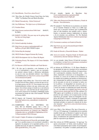 48 CAPÍTULO 7. GLOBALIZACIÓN
[13] David Brooks, “Good News about Poverty”
[14] “How Have the World’s Poorest Fared Since the Early
1980s?" by Shaohua Chen and Martin Ravallion.
[15] Michel Chossudovsky, “Global Falsehoods”
[16] Guy Pfeﬀerman, “The Eight Losers of Globalization”
[17] Freedom House
[18] [http://reason.com/news/show/34961.html BAILEY,
R.(2005).
[19] BAILEY, R.(2005). The poor may not be getting richer
but they are living longer.
[20] ScienceDirect
[21] Oxford Leadership Academy.
[22] [http://www.uis.unesco.org/template/pdf/cscl/
IntlFlows_EN.pdf 2005 UNESCO report
[23] Oxfam:Stop the dumping!
[24] OECD Producer Support Estimate By Country
[25] OECD Development Aid At a Glance By Region
[26] Cultivating Poverty The Impact of US Cotton Subsidies
on Africa
[27] Six Reasons to Kill Farm Subsidies and Trade Barriers
[28] { EL dice que la oposición a este fenómeno se ba-
sa en el nacionalismo y apunta a que ese nacionalis-
mo oprimió culturas locales y diferencias individuales
en aras de crear una identidad artiﬁcial.- Las Culturas
y la Globalización en | http://www.caretas.com.pe/2000/
1615/columnas/mvll.phtml
[29] por ejemplo, Sachs Jeﬀrey dice: “Una de las ironías del
reciente éxito de China e India es el temor de que ese éxi-
to se logre gracias a los EE. UU. Esos temores son no sólo
fundamentalmente erróneos sino que, incluso peor, peli-
grosos. Son erróneos porque el mundo no es una lucha de
estilos "suma cero", sino más bien uno de “suma positiva”
en la cual la mejora de la tecnología y habilidades puede
incrementar los niveles de vida a nivel mundial” The End
of Poverty (2005)
[30] El Imperio del Consumo| http://eduardogaleano.net/
index.php?option=com_content&task=view&id=81&
Itemid=34
[31] COMPENDIO DE LA DOCTRINA SO-
CIAL DE LA IGLESIA (puntos 361 a 376) en
http://www.vatican.va/roman_curia/pontifical_councils/
justpeace/documents/rc_pc_justpeace_doc_20060526_
compendio-dott-soc_sp.html#La%20globalizaci%F3n:
%20oportunidades%20y%20riesgos
[32] Joseph E. Stiglitz: El malestar en la globalización
[33] el Banco Interamericano de Desarrollo, por ejemplo, alega
que “no es posible avanzar en el crecimiento sostenible y
equitativo sin progresar en la seguridad jurídica y en la
igualdad ante la ley de todos los ciudadanos” http://www.
iadb.org/sds/SCS/site_2776_s.htm
[34] por ejemplo: Agenda de Barcelona: http:
//www.realinstitutoelcano.org/analisis/660/
IlianaAgendaBarcelona%20pdf.pdf
[35] Taller sobre Democracia Derechos Humanos y Estado de
Derecho - Nota Informativa
[36] Por ejemplo C. Fred Bersten en su ponencia a la reunión
de la Comisión Trilateral en Tokio en el 2000 argu-
mento que es necesario reconocer que la globalización
tiene no sólo beneﬁcios sino también costos y damni-
ﬁcados, es necesario entonces implementar un sistema
a ﬁn de remediar esos problemas. Ver The Backlash
Against Globalization http://www.trilateral.org/annmtgs/
trialog/trlgtxts/t54/ber.htm
[37] Crecimiento económico sin Estado de Derecho
[38] http://www.ije.com.mx/Articulos/Estado%20de%
20derecho%20y....pdf
[39] Estado de Derecho y Desarrollo Humano - Dialnet
[40] Acerca de nosotros, Programa Estado de Derecho para
Latinoamérica, Konrad-Adenauer-Stiftung e.V
[41] ver, por ejemplo, Adam Parson: El ﬁnal del crecimien-
to económico. en http://www.economiasur.com/analisis/
ParsonsFinalCrecimientoEc.html
[42] un informe de CETIM dice: 12. EL Banco Mundial se
ha apropiado de todos los conceptos de los movimientos
progresistas. La lucha contra la pobreza, el traspaso de po-
der y participación ciudadana, desarrollo social. .. esta,
ahora, empezando a interesarse en la desigualdad...(..)..
de hecho, es a traves de un análisis de las dinámicas de
los sentidos de las palabras que pueden ser desenmascara-
das y denunciadas las políticas que promueven el triunfo
de los mercados al costo de la sociedad. La lucha con-
tra la pobreza y la desigualdad son necesarias, por su-
puesto, pero a través del desarrollo social y económico,
a través de envolver la solidaridad del mundo desarrolla-
do... etc. (en inglés en el original) http://www.cetim.ch/
en/interventions_details.php?iid=240 Mas adelante CE-
TIM sugiere que el problema no termina con esa apro-
piación sino que continua con la tergiversación con ﬁnes
especíﬁcos, por ejemplo: “poner en el banquillo a las em-
presas del Estado y exonerar o disimular la responsabili-
dad principal que les cabe a las grandes sociedades trans-
nacionales privadas en materia de violación de los dere-
chos humanos” - http://www.cetim.ch/es/interventions_
details.php?iid=281 −.
[43] Larry Elliot y Dan Atkinson (The Age of Insecurity, p.
274, y p. 223) alegan que “el rendimiento de la economía
mundial, desde que se liberalizó el capital, ha sido peor
que cuando estaba fuertemente controlado” y que “hasta
ahora, el rendimiento del capital liberalizado no ha cum-
plido las expectativas que despertó.”
[44] Otro informe de CETIM argumenta: “Al igual que “los
ajustes estructurales”, la “lucha contra la pobreza” tiene
como blanco principal las clases medias -los privilegiados-
y transforma a “los pobres” en aliados potenciales de las
 