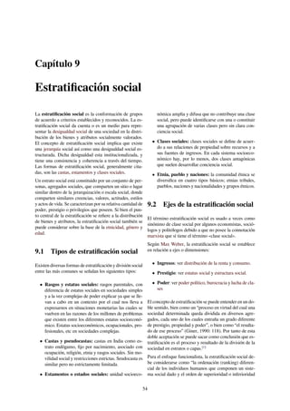 Capítulo 9
Estratiﬁcación social
La estratiﬁcación social es la conformación de grupos
de acuerdo a criterios establecidos y reconocidos. La es-
tratiﬁcación social da cuenta o es un medio para repre-
sentar la desigualdad social de una sociedad en la distri-
bución de los bienes y atributos socialmente valorados.
El concepto de estratiﬁcación social implica que existe
una jerarquía social así como una desigualdad social es-
tructurada. Dicha desigualdad esta institucionalizada, y
tiene una consistencia y coherencia a través del tiempo.
Las formas de estratiﬁcación social, generalmente cita-
das, son las castas, estamentos y clases sociales.
Un estrato social está constituido por un conjunto de per-
sonas, agregados sociales, que comparten un sitio o lugar
similar dentro de la jerarquización o escala social, donde
comparten similares creencias, valores, actitudes, estilos
y actos de vida. Se caracterizan por su relativa cantidad de
poder, prestigio o privilegios que poseen. Si bien el pun-
to central de la estratiﬁcación se reﬁere a la distribución
de bienes y atributos, la estratiﬁcación social también se
puede considerar sobre la base de la etnicidad, género y
edad.
9.1 Tipos de estratiﬁcación social
Existen diversas formas de estratiﬁcación y división social
entre las más comunes se señalan los siguientes tipos:
• Rasgos y estatus sociales: rasgos parentales, con
diferencia de estatus sociales en sociedades simples
y a la vez complejas de poder explicar ya que se lle-
van a cabo en un contexto por el cual nos lleva a
expresarnos en situaciones monetarias las cuales se
vuelven en las razones de los millones de problemas
que existen entre los diferentes estatus socioeconó-
mico. Estatus socioeconómicos, ocupacionales, pro-
fesionales, etc en sociedades complejas.
• Castas y pseudocastas: castas en India como es-
trato endógamo, ﬁjo por nacimiento, asociado con
ocupación, religión, etnia y rasgos sociales. Sin mo-
vilidad social y restricciones estrictas. Seudocasta es
similar pero no estrictamente limitada.
• Estamentos o estados sociales: unidad socioeco-
nómica amplia y difusa que no contribuye una clase
social, pero puede identiﬁcarse con una o constituir
una agrupación de varias clases pero sin clara con-
ciencia social.
• Clases sociales: clases sociales se deﬁne de acuer-
do a sus relaciones de propiedad sobre recursos y a
sus fuentes de ingresos. En cada sistema socioeco-
nómico hay, por lo menos, dos clases antagónicas
que suelen desarrollar conciencia social.
• Etnia, pueblo y naciones: la comunidad étnica se
diversiﬁca en cuatro tipos básicos; etnias tribales,
pueblos, naciones y nacionalidades y grupos étnicos.
9.2 Ejes de la estratiﬁcación social
El término estratiﬁcación social es usado a veces como
sinónimo de clase social por algunos economistas, soció-
logos y politólogos debido a que no posee la connotación
marxista que sí tiene el término «clase social».
Según Max Weber, la estratiﬁcación social se establece
en relación a ejes o dimensiones:
• Ingresos: ver distribución de la renta y consumo.
• Prestigio: ver estatus social y estructura social.
• Poder: ver poder político, burocracia y lucha de cla-
ses
El concepto de estratiﬁcación se puede entender en un do-
ble sentido, bien como un “proceso en virtud del cual una
sociedad determinada queda dividida en diversos agre-
gados, cada uno de los cuales entraña un grado diferente
de prestigio, propiedad y poder”, o bien como “el resulta-
do de ese proceso” (Giner, 1990: 118). Por tanto de esta
doble aceptación se puede sacar como conclusión que es-
tratiﬁcación es el proceso y resultado de la división de la
sociedad en estratos o capas.[1]
Para el enfoque funcionalista, la estratiﬁcación social de-
be considerarse como “la ordenación (ranking) diferen-
cial de los individuos humanos que componen un siste-
ma social dado y el orden de superioridad o inferioridad
54
 