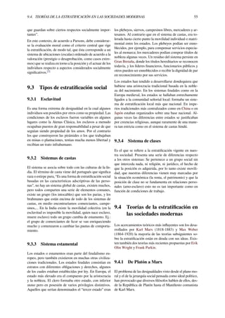 9.4. TEORÍAS DE LA ESTRATIFICACIÓN EN LAS SOCIEDADES MODERNAS 55
que guardan sobre ciertos respectos socialmente impor-
tantes”.
En este contexto, de acuerdo a Parsons, debe considerar-
se la evaluación moral como el criterio central que rige
la estratiﬁcación, de modo tal, que ésta corresponde a un
sistema de ubicaciones (escalas) ordenado de acuerdo a la
valoración (prestigio o desaprobación, como casos extre-
mos) que se realiza en torno a la posición y el actuar de los
individuos respecto a aspectos considerados socialmente
signiﬁcativos.[2]
9.3 Tipos de estratiﬁcación social
9.3.1 Esclavitud
Es una forma extrema de desigualdad en la cual algunos
individuos son poseídos por otros como su propiedad. Las
condiciones de los esclavos fueron variables en algunos
lugares como la Atenas Clásica, los esclavos a menudo
ocupaban puestos de gran responsabilidad a pesar de que
seguían siendo propiedad de los amos. Por el contrario
los que construyeron las pirámides o los que trabajaban
en minas o plantaciones, tenían mucha menos libertad y
recibían un trato infrahumano.
9.3.2 Sistemas de castas
El sistema se asocia sobre todo con las culturas de la In-
dia. El término de casta viene del portugués que signiﬁca
raza o estirpe pura, “Es una forma de estratiﬁcación social
basadas en las características adscriptivas de las perso-
nas”, no hay un sistema global de castas, existen muchos,
pero todos comparten una serie de elementos comunes,
existe un grupo (los intocables) que son los parias, y los
brahmanes que están encima de todo de los sistemas de
castas, en medio encontraríamos comerciantes, campe-
sinos,... En la India existe la movilidad colectiva (en la
esclavitud es imposible la movilidad, quien nace esclavo,
muere esclavo) todo un grupo cambia de estamento. Ej.:
el grupo de comerciantes de licor se van enriqueciendo
mucho y comenzaron a cambiar las pautas de comporta-
miento.
9.3.3 Sistema estamental
Los estados o estamentos eran parte del feudalismo eu-
ropeo, pero también existieron en muchas otras civiliza-
ciones tradicionales. Los estados feudales consistían en
estratos con diferentes obligaciones y derechos, algunos
de los cuales estaban establecidas por ley. En Europa, el
estado más elevado era el compuesto por la aristocracia
y la nobleza. El clero formaba otro estado, con inferior
status pero en posesión de varios privilegios distintivos.
Aquellos que serían denominados el “tercer estado” eran
los plebeyos, siervos, campesinos libres, mercaderes y ar-
tesanos. Al contrario que en el sistema de castas, era to-
lerada hasta cierto punto la movilidad individual o matri-
monial entre los estados. Los plebeyos podían ser enno-
blecidos, por ejemplo, para compensar servicios especia-
les al monarca; los mercaderes podían comprar títulos de
nobleza algunas veces. Un residuo del sistema persiste en
Gran Bretaña, donde los títulos hereditarios se reconocen
todavía, y los líderes ﬁnancieros, funcionarios públicos y
otros pueden ser ennoblecidos o recibir la dignidad de par
en reconocimiento por sus servicios.
Los estados han tendido a desarrollarse dondequiera que
hubiese una aristocracia tradicional basada en la noble-
za del nacimiento. En los sistemas feudales como en la
Europa medieval, los estados se hallaban estrechamente
ligados a la comunidad señorial local: formaba un siste-
ma de estratiﬁcación local más que nacional. En impe-
rios tradicionales más centralizados como en China o en
Japón estaban organizados sobre una base nacional. Al-
gunas veces las diferencias entre estados se justiﬁcaban
por creencias religiosas, aunque raramente de una mane-
ra tan estricta como en el sistema de castas hindú.
9.3.4 Sistema de clases
Es el que se reﬁere a la estratiﬁcación vigente en nues-
tra sociedad. Presenta una serie de diferencias respecto
a los otros sistemas: Se pertenece a un grupo social sin
que interceda nada, ni religión, ni jurídico, el hecho de
que la posición es adquirida, por lo tanto existe movili-
dad, que nuestras diferencias vienen muy marcadas por
la situación económica (la renta, el patrimonio) y que la
posición de clase no se fundamenta en relaciones perso-
nales (amo-esclavo) esto no es tan importante como en
función de condiciones de trabajo.
9.4 Teorías de la estratiﬁcación en
las sociedades modernas
Los acercamientos teóricos más inﬂuyentes son los desa-
rrollados por Karl Marx (1818-1883) y Max Weber
(1864-1920) la mayoría de las teorías subsiguientes so-
bre la estratiﬁcación están en deuda con sus ideas. Exis-
ten también dos teorías más recientes propuestas por Erik
Olin Wright y Frank Parkin.
9.4.1 De Platón a Marx
El problema de las desigualdades visto desde el plano mo-
ral y el de la jerarquía social pensada como ideal político,
han provocado que diversos ﬁlósofos hablen de ellos, des-
de la República de Platón hasta el Maniﬁesto comunista
de Karl Marx.
 