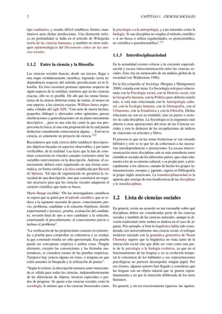 2 CAPÍTULO 1. CIENCIAS SOCIALES
tipo cualitativo, y resulta difícil establecer límites cuan-
titativos para dichas predicciones. Una distinción teóri-
ca en profundidad se halla en el artículo de Wikipedia
teoría de las ciencias humanas, y también en otros enfo-
ques epistemológicos del Diccionario crítico de las cien-
cias sociales.
1.1.2 Entre la ciencia y la ﬁlosofía
Las ciencias sociales buscan, desde sus inicios, llegar a
una etapa verdaderamente cientíﬁca, logrando cierta in-
dependencia respecto del método prevaleciente en la ﬁ-
losofía. En ésta coexisten posturas opuestas respecto de
algún aspecto de la realidad, mientras que en las ciencias
exactas, ello no es posible. De ahí que las ramas huma-
nistas de la ciencia deberían tratar de imitar, al menos en
este aspecto, a las ciencias exactas. William James expre-
saba, a ﬁnales del siglo XIX: “Una serie de meros hechos,
pequeños diálogos y altercados sobre opiniones; parcas
clasiﬁcaciones y generalizaciones en un plano meramente
descriptivo….pero ni una sola ley como la que nos pro-
porciona la física; ni una sola proposición de la cual pueda
deducirse casualmente consecuencia alguna…. Esto no es
ciencia, es solamente un proyecto de ciencia.”[2]
Recordemos que toda ciencia debe establecer descripcio-
nes objetivas basadas en aspectos observables, y por tanto
veriﬁcables, de la realidad. Las leyes que la han de cons-
tituir consistirán en vínculos causales existentes entre las
variables intervinientes en la descripción. Además, el co-
nocimiento deberá estar organizado en una forma axio-
mática, en forma similar a la ética establecida por Baruch
de Spinoza. Tal tipo de organización no garantiza la ve-
racidad de una descripción, sino que constituirá un requi-
sito necesario para que las ciencias sociales adquieran el
carácter cientíﬁco que tanto se busca.
Mario Bunge escribió: “De los investigadores cientíﬁcos
se espera que se guíen por el método cientíﬁco, que se re-
duce a la siguiente sucesión de pasos: conocimiento pre-
vio, problema, candidato a la solución (hipótesis, diseño
experimental o técnica), prueba, evaluación del candida-
to, revisión ﬁnal de uno u otro candidato a la solución,
examinando el procedimiento, el conocimiento previo e
incluso el problema”.
“La veriﬁcación de las proposiciones consiste en someter-
las a prueba para comprobar su coherencia y su verdad,
la que a menudo resulta ser sólo aproximada. Esa prueba
puede ser conceptual, empírica o ambas cosas. Ningún
elemento, excepto las convenciones y las fórmulas ma-
temáticas, se considera exento de las pruebas empíricas.
Tampoco hay ciencia alguna sin éstas, o ninguna en que
estén ausentes la búsqueda y la utilización de pautas”.
“Según lo estimo, la descripción sumaria antes menciona-
da es válida para todas las ciencias, independientemente
de las diferencias de objetos, técnicas especiales o gra-
dos de progreso. Se ajusta a las ciencias sociales como la
sociología, lo mismo que a las ciencias biosociales como
la psicología o a la antropología, y a las naturales como la
biología. Si una disciplina no emplea el método cientíﬁco
o si no busca o utiliza regularidades, es protocientíﬁca,
no cientíﬁca o pseudocientíﬁca”.[3]
1.1.3 Interdisciplinariedad
En la actualidad existen críticas a la creciente especiali-
zación y escasa intercomunicación entre las ciencias so-
ciales. Esto iría en menoscabo de un análisis global de la
sociedad (ver Wallerstein 1996).
En la Encyclopedia of Sociology (Borgata y Mantgomery
2000), estudia este tema: La Sociología está poco relacio-
nada con la Psicología social, con la Historia social, con
la Geografía humana, con la Política pero debería estarlo
más; si está más relacionada con la Antropología cultu-
ral, con la Ecología humana, con la Demografía, con el
Urbanismo, con la Estadística y con la Filosofía. Dichas
relaciones no son en su totalidad, sino en partes o secto-
res de cada disciplina. La Sociología es la asignatura más
abierta a otras aportaciones del resto de las Ciencias so-
ciales y esto lo deducen de las recopilaciones de índices
de citaciones en artículos y libros.
El proceso es que en las zonas fronterizas se van creando
híbridos y esto es lo que les da coherencia a las necesa-
rias interdependencias o prestaciones. La escasa interco-
municación entre disciplinas aún es más maniﬁesta entre
cientíﬁcos sociales de los diferentes países, que citan sola-
mente a los de su entorno cultural, o su propio país, y prin-
cipalmente a los clásicos, cuando de hecho los grupos la-
tinoamericano, europeo y japonés, supera en bibliografía
al grupo inglés americano. La transdisciplinariedad es la
apuesta que emerge de esta insuﬁciencia de las disciplinas
y lo interdisciplinar.
1.2 Lista de ciencias sociales
En general, existe un acuerdo no tan razonable sobre qué
disciplinas deben ser consideradas parte de las ciencias
sociales y también de las ciencias naturales, aunque la di-
visión tradicional entre ambas es dudosa en el caso de al-
gunas. Por ejemplo, si bien la lingüística había sido consi-
derada casi universalmente una ciencia social, el enfoque
moderno iniciado con la gramática generativa de Noam
Chomsky sugiere que la lingüística no trata tanto de la
interacción social sino que debe ser vista como una par-
te de la psicología o la biología evolutiva, ya que en el
funcionamiento de las lenguas y en su evolución tempo-
ral la conciencia de los hablantes o sus representaciones
psicológicas no parecen desempeñar ningún papel. Por
eso mismo, algunos autores han llegado a considerar que
las lenguas son un objeto natural que se genera espon-
táneamente y no por la intención deliberada de los seres
humanos.
En general, y sin ser excesivamente riguroso, las siguien-
 