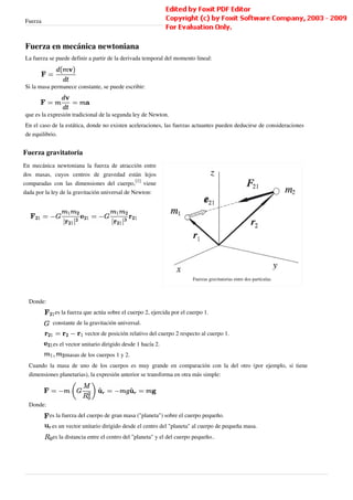 Fuerza                                                                                                                 4



Fuerza en mecánica newtoniana
La fuerza se puede definir a partir de la derivada temporal del momento lineal:



Si la masa permanece constante, se puede escribir:



que es la expresión tradicional de la segunda ley de Newton.
En el caso de la estática, donde no existen aceleraciones, las fuerzas actuantes pueden deducirse de consideraciones
de equilibrio.


Fuerza gravitatoria
En mecánica newtoniana la fuerza de atracción entre
dos masas, cuyos centros de gravedad están lejos
comparadas con las dimensiones del cuerpo,[1] viene
dada por la ley de la gravitación universal de Newton:




                                                                         Fuerzas gravitatorias entre dos partículas.



  Donde:
             es la fuerza que actúa sobre el cuerpo 2, ejercida por el cuerpo 1.
            constante de la gravitación universal.
                          vector de posición relativo del cuerpo 2 respecto al cuerpo 1.
            es el vector unitario dirigido desde 1 hacía 2.
                 masas de los cuerpos 1 y 2.
  Cuando la masa de uno de los cuerpos es muy grande en comparación con la del otro (por ejemplo, si tiene
  dimensiones planetarias), la expresión anterior se transforma en otra más simple:




  Donde:
           es la fuerza del cuerpo de gran masa ("planeta") sobre el cuerpo pequeño.
            es un vector unitario dirigido desde el centro del "planeta" al cuerpo de pequeña masa.
            es la distancia entre el centro del "planeta" y el del cuerpo pequeño..
 