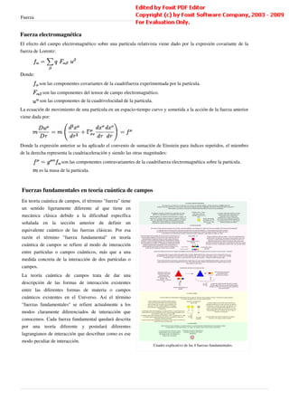 Fuerza                                                                                                                     8


Fuerza electromagnética
El efecto del campo electromagnético sobre una partícula relativista viene dado por la expresión covariante de la
fuerza de Lorentz:



Donde:
         son las componentes covariantes de la cuadrifuerza experimentada por la partícula.
           son las componentes del tensor de campo electromagnético.
         son las componentes de la cuadrivelocidad de la partícula.
La ecuación de movimiento de una partícula en un espacio-tiempo curvo y sometida a la acción de la fuerza anterior
viene dada por:




Donde la expresión anterior se ha aplicado el convenio de sumación de Einstein para índices repetidos, el miembro
de la derecha representa la cuadriaceleración y siendo las otras magnitudes:
                     son las componentes contravarianetes de la cuadrifuerza electromagnética sobre la partícula.
         es la masa de la partícula.



Fuerzas fundamentales en teoría cuántica de campos
En teoría cuántica de campos, el término "fuerza" tiene
un sentido ligeramente diferente al que tiene en
mecánica clásica debido a la dificultad específica
señalada en la sección anterior de definir un
equivalente cuántico de las fuerzas clásicas. Por esa
razón el término "fuerza fundamental" en teoría
cuántica de campos se refiere al modo de interacción
entre partículas o campos cuánticos, más que a una
medida concreta de la interacción de dos partículas o
campos.
La teoría cuántica de campos trata de dar una
descripción de las formas de interacción existentes
entre las diferentes formas de materia o campos
cuánticos existentes en el Universo. Así el término
"fuerzas fundamentales" se refiere actualmente a los
modos claramente diferenciados de interacción que
conocemos. Cada fuerza fundamental quedará descrita
por una teoría diferente y postulará diferentes
lagrangianos de interacción que describan como es ese
modo peculiar de interacción.
                                                                      Cuadro explicativo de las 4 fuerzas fundamentales.
 
