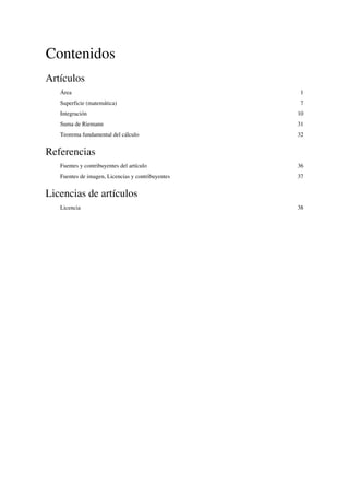 Contenidos
Artículos
Área 1
Superficie (matemática) 7
Integración 10
Suma de Riemann 31
Teorema fundamental del cálculo 32
Referencias
Fuentes y contribuyentes del artículo 36
Fuentes de imagen, Licencias y contribuyentes 37
Licencias de artículos
Licencia 38
Calculo Integral
 