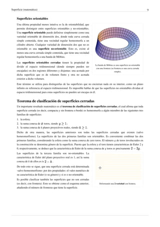 Superficie (matemática) 9
Superficies orientables
La banda de Möbius es una superficie no-orientable
con una frontera (su frontera es una curva cerrada
simple).
Una última propiedad menos intutiva es la de orientabilidad, que
permite distintguir entre superficies orientables y no-orientables.
Una superficie orientable puede definirse simplemente como una
variedad orientable de dimensión dos, donde toda curva cerrada
simple contenida, tiene una vecindad regular homeomorfa a un
cilindro abierto. Cualquier variedad de dimensión dos que no es
orientable es una superficie no-orientable. Esto es, existe al
menos una curva cerrada simple contenida, que tiene una vecindad
regular homeomorfa a una banda de Möbius.
Las superficies orientables cerradas tienen la propiedad de
dividir el espacio tridimensional (donde siempre pueden ser
encajadas) en dos regiones diferentes y disjuntas: una acotada por
dicha superficie que es de volumen finito y otra no acotada
exterior a dicho volumen.
Este término se utiliza para distinguirlas de las superficies que no encierran nada en su interior, como un plano
infinito en referencia al espacio tridimensional. Es imposible hablar de que las superficies no orientables dividan al
espacio tridimensional pues estas superficies no pueden ser encajas en él.
Teorema de clasificación de superficies cerradas
Un importante resultado matemático es el teorema de clasificación de superficies cerradas, el cual afirma que toda
superficie cerrada (es decir, compacta y sin frontera o borde) es homeomorfa a algún miembro de las siguientes tres
familias de superficies:
1. la esfera;
2. la suma conexa de -toros, siendo ;
3. la suma conexa de k planos proyectivos reales, siendo .
Dicho de otra manera, las superficies anteriores son todas las superficies cerradas que existen (salvo
homeomorfismo). La superficies de las dos primeras familias son orientables. Es conveniente combinar las dos
primeras familias, considerando la esfera como la suma conexa de cero toros. El número g de toros involucrados en
la construcción se denomina género de la superficie. Puesto que la esfera y el toro tienen características de Euler 2 y
0, respectivamente, se deduce que la característica de Euler de la suma conexa de g toros es precisamente .
Deformando una 2-variedad con frontera.
Las superficies de la tercera familia son no-orientables. La
característica de Euler del plano proyectivo real es 1, así la suma
conexa de k de ellos es is .
De todo esto se sigue, que una superficie cerrada está determinada
-salvo homeomorfismo- por dos propiedades: el valor numérico de
su característica de Euler (o su género) y si es o no-orientable.
Es posible clasificar también las superficies que no son cerradas
(es decir, con frontera). Esto se obtiene como el esquema anterior,
añadiendo el número de fronteras que tiene la superficie.
 