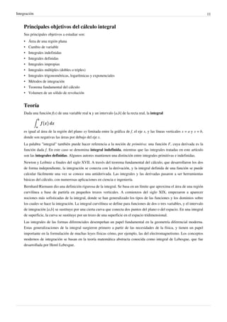 Integración 11
Principales objetivos del cálculo integral
Sus principales objetivos a estudiar son:
• Área de una región plana
• Cambio de variable
• Integrales indefinidas
• Integrales definidas
• Integrales impropias
• Integrales múltiples (dobles o triples)
• Integrales trigonométricas, logarítmicas y exponenciales
• Métodos de integración
• Teorema fundamental del cálculo
• Volumen de un sólido de revolución
Teoría
Dada una función f(x) de una variable real x y un intervalo [a,b] de la recta real, la integral
es igual al área de la región del plano xy limitada entre la gráfica de f, el eje x, y las líneas verticales x = a y x = b,
donde son negativas las áreas por debajo del eje x.
La palabra "integral" también puede hacer referencia a la noción de primitiva: una función F, cuya derivada es la
función dada f. En este caso se denomina integral indefinida, mientras que las integrales tratadas en este artículo
son las integrales definidas. Algunos autores mantienen una distinción entre integrales primitivas e indefinidas.
Newton y Leibniz a finales del siglo XVII. A través del teorema fundamental del cálculo, que desarrollaron los dos
de forma independiente, la integración se conecta con la derivación, y la integral definida de una función se puede
calcular fácilmente una vez se conoce una antiderivada. Las integrales y las derivadas pasaron a ser herramientas
básicas del cálculo, con numerosas aplicaciones en ciencia e ingeniería.
Bernhard Riemann dio una definición rigurosa de la integral. Se basa en un límite que aproxima el área de una región
curvilínea a base de partirla en pequeños trozos verticales. A comienzos del siglo XIX, empezaron a aparecer
nociones más sofisticadas de la integral, donde se han generalizado los tipos de las funciones y los dominios sobre
los cuales se hace la integración. La integral curvilínea se define para funciones de dos o tres variables, y el intervalo
de integración [a,b] se sustituye por una cierta curva que conecta dos puntos del plano o del espacio. En una integral
de superficie, la curva se sustituye por un trozo de una superficie en el espacio tridimensional.
Las integrales de las formas diferenciales desempeñan un papel fundamental en la geometría diferencial moderna.
Estas generalizaciones de la integral surgieron primero a partir de las necesidades de la física, y tienen un papel
importante en la formulación de muchas leyes físicas cómo, por ejemplo, las del electromagnetismo. Los conceptos
modernos de integración se basan en la teoría matemática abstracta conocida como integral de Lebesgue, que fue
desarrollada por Henri Lebesgue.
La integral es un limite que se puede aplicar cuando la funcion no es enteramente positiva.
Cuando habla de "areas negativas", ( nunca existiria un area negativa", se refiere al área neta. Esta es la dieferencia entre el área que se encuentra
por encima del eje x, y el área que se encuentra debajo del eje x.
A1
A2
Área neta:A1 A1 - A2
A1 (área por encima del eje x)
A2 (área por debajo del eje x)
 