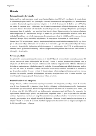 Integración 12
Historia
Integración antes del cálculo
La integración se puede trazar en el pasado hasta el antiguo Egipto, circa 1800 a. C., con el papiro de Moscú, donde
se demuestra que ya se conocía una fórmula para calcular el volumen de un tronco piramidal. La primera técnica
sistemática documentada capaz de determinar integrales es el método de exhausción de Eudoxo (circa 370 a. C.),
que trataba de encontrar áreas y volúmenes a base de partirlos en un número infinito de formas para las cuales se
conocieran el área o el volumen. Este método fue desarrollado y usado más adelante por Arquímedes, que lo empleó
para calcular áreas de parábolas y una aproximación al área del círculo. Métodos similares fueron desarrollados de
forma independiente en China alrededor del siglo III por Liu Hui, que los usó para encontrar el área del círculo. Más
tarde, Zu Chongzhi usó este método para encontrar el volumen de una esfera. En el Siddhanta Shiromani, un libro de
astronomía del siglo XII del matemático indio Bhaskara II, se encuentran algunas ideas de cálculo integral.
Hasta el siglo XVI no empezaron a aparecer adelantos significativos sobre el método de exhausción. En esta época,
por un lado, con el trabajo de Cavalieri con su método de los indivisibles y, por otro lado, con los trabajos de Fermat,
se empezó a desarrollar los fundamentos del cálculo moderno. A comienzos del siglo XVII, se produjeron nuevos
adelantos con las aportaciones de Barrow y Torricelli, que presentaron los primeros indicios de una conexión entre la
integración y la derivación.
Newton y Leibniz
Los principales adelantos en integración vinieron en el siglo XVII con la formulación del teorema fundamental del
cálculo, realizado de manera independiente por Newton y Leibniz. El teorema demuestra una conexión entre la
integración y la derivación. Esta conexión, combinada con la facilidad, comparativamente hablando, del cálculo de
derivadas, se puede usar para calcular integrales. En particular, el teorema fundamental del cálculo permite resolver
una clase más amplia de problemas. También cabe destacar todo el marco estructural alrededor de las matemáticas
que desarrollaron también Newton y Leibniz. El llamado cálculo infinitesimal permitió analizar, de forma precisa,
funciones con dominios continuos. Posteriormente, este marco ha evolucionado hacia el cálculo moderno, cuya
notación para las integrales procede directamente del trabajo de Leibniz.
Formalización de las integrales
Aunque Newton y Leibniz suministraron un enfoque sistemático a la integración, su trabajo carecía de un cierto
nivel de rigor. Es memorable el ataque del obispo Berkeley calificando los infinitesimales como los "fantasmas de
las cantidades que se desvanecen". El cálculo adquirió una posición más firme con el desarrollo de los límites y, en
la primera mitad del siglo XIX, recibió una fundamentación adecuada por parte de Cauchy. La integración fue
rigurosamente formalizada por primera vez por Riemann, empleando límites. A pesar de que todas las funciones
continuas fragmentadas y acotadas son integrables en un intervalo acotado, más tarde se consideraron funciones más
generales para las cuales no se aplica la definición de Riemann, y Lebesgue formuló una definición diferente de la
integral
[1]
basada en la teoría de la medida. También se propusieron otras definiciones de integral, que amplían las
definiciones de Riemann y Lebesgue.
 