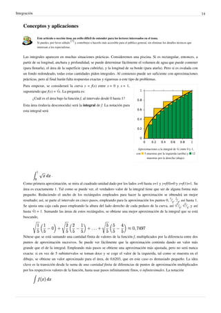 Integración 14
Conceptos y aplicaciones
Este artículo o sección tiene un estilo difícil de entender para los lectores interesados en el tema.
Si puedes, por favor edítalo
[7]
y contribuye a hacerlo más accesible para el público general, sin eliminar los detalles técnicos que
interesan a los especialistas.
Las integrales aparecen en muchas situaciones prácticas. Consideremos una piscina. Si es rectangular, entonces, a
partir de su longitud, anchura y profundidad, se puede determinar fácilmente el volumen de agua que puede contener
(para llenarla), el área de la superficie (para cubrirla), y la longitud de su borde (para atarla). Pero si es ovalada con
un fondo redondeado, todas estas cantidades piden integrales. Al comienzo puede ser suficiente con aproximaciones
prácticas, pero al final harán falta respuestas exactas y rigurosas a este tipo de problemas.
Aproximaciones a la integral de √x entre 0 y 1,
con ■ 5 muestras por la izquierda (arriba) y ■ 12
muestras por la derecha (abajo).
Para empezar, se considerará la curva y = f(x) entre x = 0 y x = 1,
suponiendo que f(x) = √x. La pregunta es:
¿Cuál es el área bajo la función f, al intervalo desde 0 hasta 1?
Esta área (todavía desconocida) será la integral de f. La notación para
esta integral será
.
Como primera aproximación, se mira al cuadrado unidad dado por los lados x=0 hasta x=1 y y=f(0)=0 y y=f(1)=1. Su
área es exactamente 1. Tal como se puede ver, el verdadero valor de la integral tiene que ser de alguna forma más
pequeño. Reduciendo el ancho de los rectángulos empleados para hacer la aproximación se obtendrá un mejor
resultado; así, se parte el intervalo en cinco pasos, empleando para la aproximación los puntos 0,
1
⁄
5
,
2
⁄
5
, así hasta 1.
Se ajusta una caja cada paso empleando la altura del lado derecho de cada pedazo de la curva, así √
1
⁄
5
, √
2
⁄
5
, y así
hasta √1 = 1. Sumando las áreas de estos rectángulos, se obtiene una mejor aproximación de la integral que se está
buscando,
Nótese que se está sumando una cantidad finita de valores de la función f, multiplicados por la diferencia entre dos
puntos de aproximación sucesivos. Se puede ver fácilmente que la aproximación continúa dando un valor más
grande que el de la integral. Empleando más pasos se obtiene una aproximación más ajustada, pero no será nunca
exacta: si en vez de 5 subintervalos se toman doce y se coge el valor de la izquierda, tal como se muestra en el
dibujo, se obtiene un valor aproximado para el área, de 0,6203, que en este caso es demasiado pequeño. La idea
clave es la transición desde la suma de una cantidad finita de diferencias de puntos de aproximación multiplicados
por los respectivos valores de la función, hasta usar pasos infinitamente finos, o infinitesimales. La notación
Realiza una aplicacion de integrales a la vida cotidiana.
Analiza como muchas veces analizar desde este punto
solucionaria muchos problemas.
 