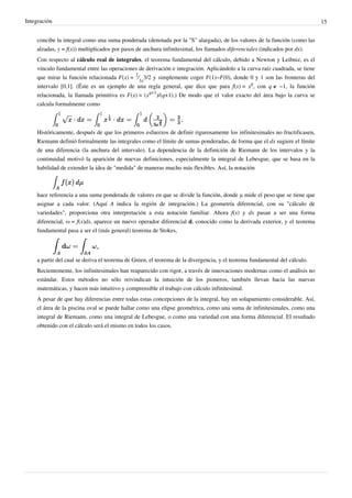 Integración 15
concibe la integral como una suma ponderada (denotada por la "S" alargada), de los valores de la función (como las
alzadas, y = f(x)) multiplicados por pasos de anchura infinitesimal, los llamados diferenciales (indicados por dx).
Con respecto al cálculo real de integrales, el teorema fundamental del cálculo, debido a Newton y Leibniz, es el
vínculo fundamental entre las operaciones de derivación e integración. Aplicándolo a la curva raíz cuadrada, se tiene
que mirar la función relacionada F(x) =
2
⁄
3x
3/2 y simplemente coger F(1)−F(0), donde 0 y 1 son las fronteras del
intervalo [0,1]. (Éste es un ejemplo de una regla general, que dice que para f(x) = x
q
, con q ≠ −1, la función
relacionada, la llamada primitiva es F(x) = (x
q+1
)/(q+1).) De modo que el valor exacto del área bajo la curva se
calcula formalmente como
Históricamente, después de que los primeros esfuerzos de definir rigurosamente los infinitesimales no fructificasen,
Riemann definió formalmente las integrales como el límite de sumas ponderadas, de forma que el dx sugiere el límite
de una diferencia (la anchura del intervalo). La dependencia de la definición de Riemann de los intervalos y la
continuidad motivó la aparición de nuevas definiciones, especialmente la integral de Lebesgue, que se basa en la
habilidad de extender la idea de "medida" de maneras mucho más flexibles. Así, la notación
hace referencia a una suma ponderada de valores en que se divide la función, donde μ mide el peso que se tiene que
asignar a cada valor. (Aquí A indica la región de integración.) La geometría diferencial, con su "cálculo de
variedades", proporciona otra interpretación a esta notación familiar. Ahora f(x) y dx pasan a ser una forma
diferencial, ω = f(x)dx, aparece un nuevo operador diferencial d, conocido como la derivada exterior, y el teorema
fundamental pasa a ser el (más general) teorema de Stokes,
a partir del cual se deriva el teorema de Green, el teorema de la divergencia, y el teorema fundamental del cálculo.
Recientemente, los infinitesimales han reaparecido con rigor, a través de innovaciones modernas como el análisis no
estándar. Estos métodos no sólo reivindican la intuición de los pioneros, también llevan hacia las nuevas
matemáticas, y hacen más intuitivo y comprensible el trabajo con cálculo infinitesimal.
A pesar de que hay diferencias entre todas estas concepciones de la integral, hay un solapamiento considerable. Así,
el área de la piscina oval se puede hallar como una elipse geométrica, como una suma de infinitesimales, como una
integral de Riemann, como una integral de Lebesgue, o como una variedad con una forma diferencial. El resultado
obtenido con el cálculo será el mismo en todos los casos.
 