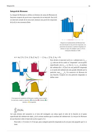 Integración 16
Integral de Riemann
Integral con el planteamiento de Riemann hace
una suma basada en una partición etiquetada, con
posiciones de muestreo y anchuras irregulares (el
máximo en rojo). El verdadero valor es 3,76; la
estimación obtenida es 3,648.
La integral de Riemann se define en términos de sumas de Riemann de
funciones respecto de particiones etiquetadas de un intervalo. Sea [a,b]
un intervalo cerrado de la recta real; entonces una partición etiquetada
de [a,b] es una secuencia finita
Convergencia de sumatorios de Riemann a medida en que se parten
los intervalos, cuando se muestrea a ■ la derecha, ■ el mínimo, ■ el
máximo, o ■ la izquierda.
Esto divide al intervalo [a,b] en n subintervalos [x
i−1
,
x
i
], cada uno de los cuales es "etiquetado" con un punto
especificado t
i
de; [x
i−1
, x
i
]. Sea Δ
i
 = x
i
−x
i−1
la anchura
del subintervalo i; el paso de esta partición etiquetada
es el ancho del subintervalo más grande obtenido por la
partición, max
i=1…n
 Δ
i
. Un sumatorio de Riemann de
una función f respecto de esta partición etiquetada se
define como
Así cada término del sumatorio es el área del rectángulo con altura igual al valor de la función en el punto
especificado del subintervalo dado, y de la misma anchura que la anchura del subintervalo. La integral de Riemann
de una función f sobre el intervalo [a,b] es igual a S si:
Para todo ε > 0 existex δ > 0 tal que, para cualquier partición etiquetada [a,b] con paso más pequeño que δ, se
tiene
Partición del intervalo [a,b]
Base
del
rectángulo.
Lo que nosotros tomamos
como "puntos muestas".
Suma de las áreas de los rectangulos.
Indica la altura de cada rectangulo
Indica la anchura (base) de cada
rectangulo.
Podriamos analizarlo tambien
por los puntos medios.
 